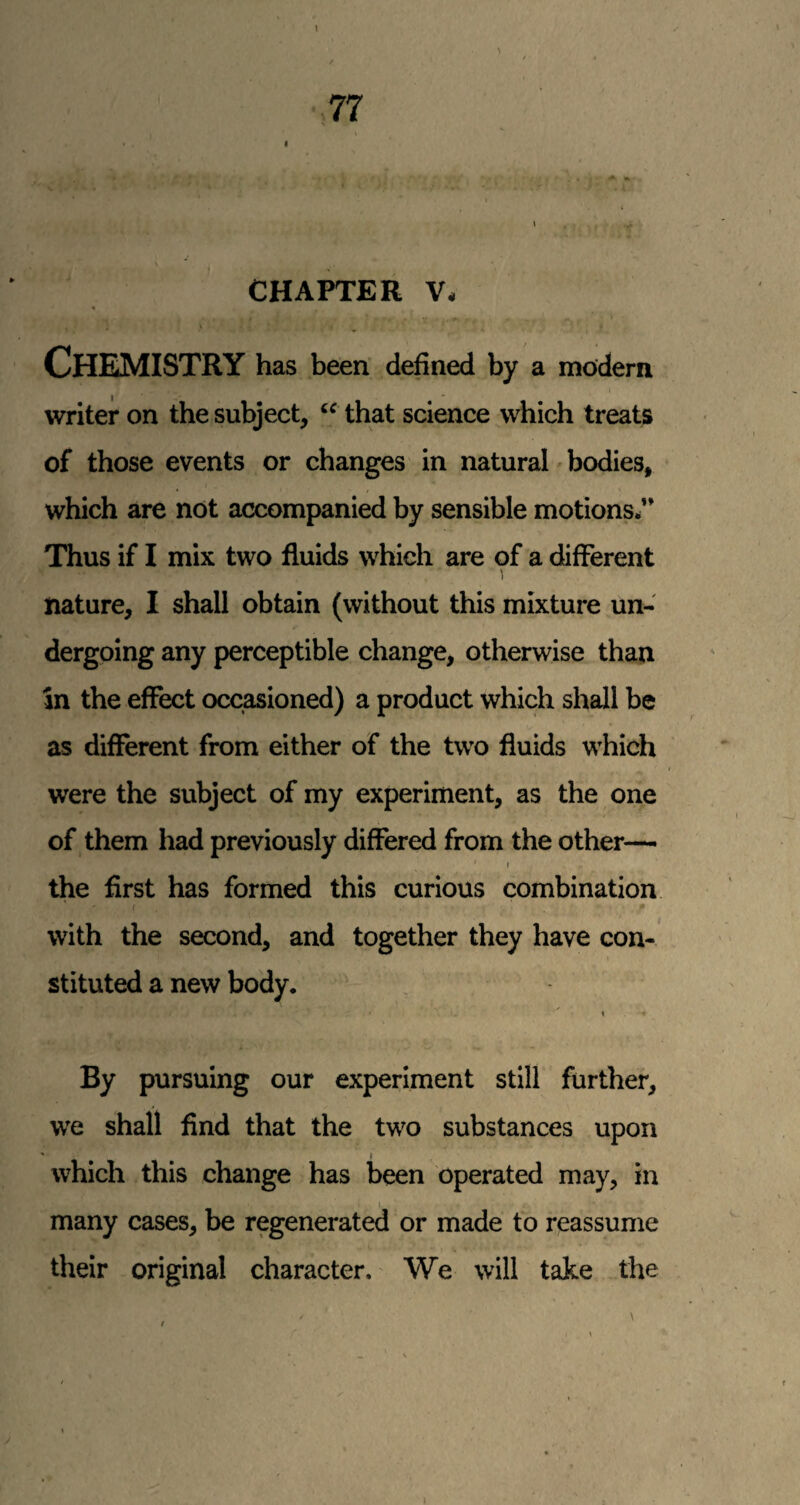 I ■ <UK . - -f - ■ -, ‘ .i CHAPTER V. Chemistry has been defined by a modern I writer on the subject, that science which treats of those events or changes in natural ^ bodies, which are not accompanied by sensible motions/’ Thus if I mix two fluids which are of a different nature, I shall obtain (without this mixture un¬ dergoing any perceptible change, otherwise than In the effect occasioned) a product which shall be as different from either of the two fluids which were the subject of my experiment, as the one of them had previously differed from the other— I the first has formed this curious combination / with the second, and together they have con¬ stituted a new body. » By pursuing our experiment still further, we shall find that the two substances upon which this change has been operated may, in \ many cases, be regenerated or made fo reassume their original character. We will take the / \ I