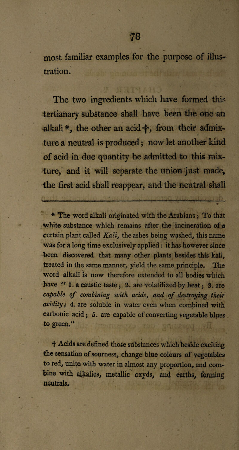 most familiar examples for the purpose of illus- tration. The two ingredients which have formed this tertianary substance shall have been the one an I •alkali*, the other an acid-f*, from their admix¬ ture a neutral is produced; now let another kind of acid in due quantity be admitted to this mix- 4ure,’ and it will separate the union just made, the first acid shall reappear, and the neutral shall * The word alkali originated with the Arabians j To that white substance which remains after the incineration of a certain plant called Kali, the ashes being washed^ this name was for a long time exclusively applied: it has however since been discovered that many otlier plants besides this kali, treated in the same manner, yield the same principle. The word alkali Is now therefore extended to all bodies which have 1. a caustic taste j 2. are volatilized by heat^ 3. are capable of combining with acids, and of destroying their acidity; 4. are soluble in water even when combined with carbonic acid 3 5. are capable of converting vegetable blues to green.’* •f Acids are defined tliose substances which beside exciting the sensation of sourness, change blue colours of vegetables to red, unite with water in almost any proportion, and com¬ bine with alkalies, metallic oxyds, and earths, forming neutrals*