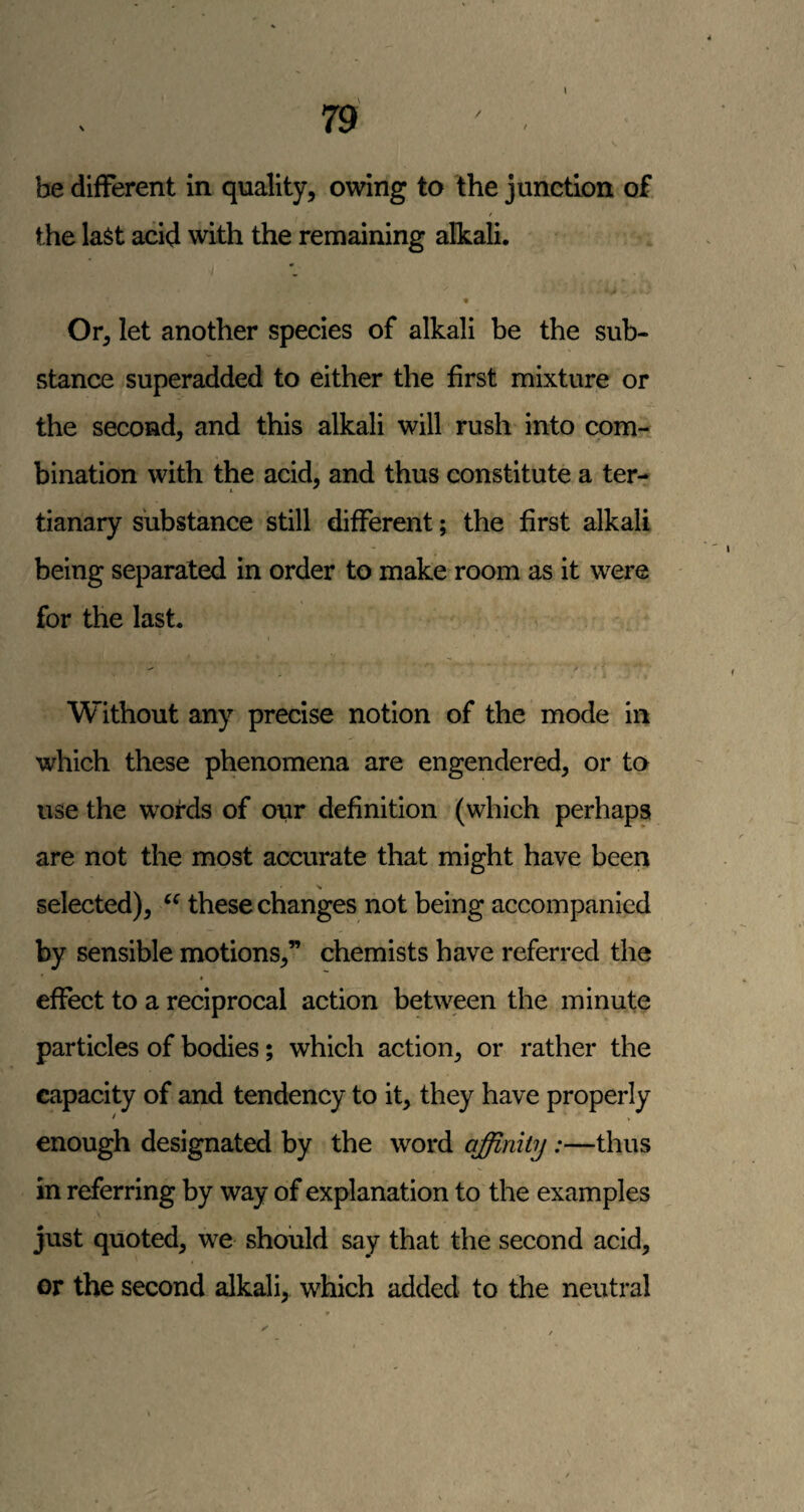 be different in quality, ovdng to the junction of t the last acid with the remaining alkali. Or, let another species of alkali be the sub¬ stance superadded to either the first mixture or the second, and this alkali will rush into com¬ bination with the acid, and thus constitute a ter- tianary substance still different; the first alkali being separated in order to make room as it were for the last. Without any precise notion of the mode in which these phenomena are engendered, or to use the words of our definition (which perhaps are not the most accurate that might have been selected), these changes not being accompanied by sensible motions,” chemists have referred the t effect to a reciprocal action between the minute particles of bodies; which action, or rather the capacity of and tendency to it, they have properly enough designated by the word affinity:—thus in referring by way of explanation to the examples just quoted, we should say that the second acid, or the second alkali, which added to the neutral
