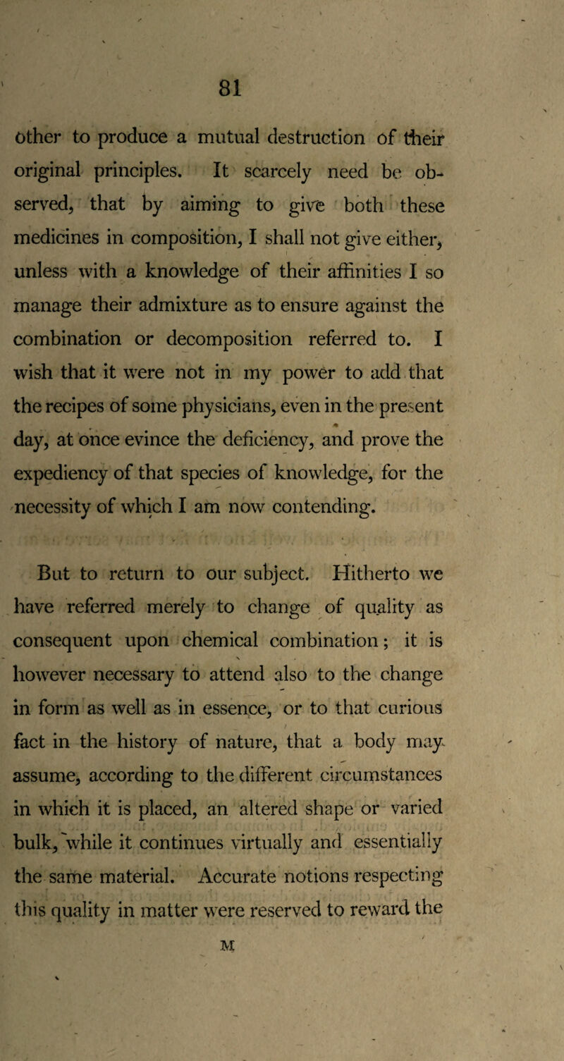 other to produce a mutual destruction of their original principles. It scarcely need be ob¬ served, that by aiming to give both these medicines in composition, I shall not give either, unless with a knowledge of their affinities I so manage their admixture as to ensure against the combination or decomposition referred to. I wish that it were not in my power to add that the recipes of some physicians, even in the present day, at once evince the deficiency, and prove the expediency of that species of knowledge, for the necessity of which I am now contending. But to return to our subject. Hitherto we have referred merely to change of quality as consequent upon chemical combination; it is N however necessary to attend also to the change in form as well as in essence, or to that curious fact in the history of nature, that a body may^ assume, according to the different circumstances in which it is placed, an altered shape or varied bulk,'while it continues virtually and essentially the same material. Accurate notions respecting tliis quality in matter were reserved to reward the M