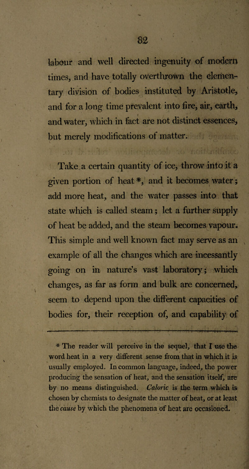 labour and well directed ingenuity of modern -v times,.and have totally overtlirown the elemen¬ tary division of .bodies instituted by Aristotle, t and for a long time prevalent into fire, air, earth, and water, which in fact are not distinct essences, but merely modifications of matta*. ' t r ■* i ’ ‘ \ , > - ^ » - • . ^ t Take a certain quantity of ice, throw into it a given portion of heat *, and it becomes water; add more heat, and the water passes into that state which is called steam; let a further supply of heat be added, and the steam becomes vapour. This simple and well known fact may serve as an , example of all the changes which are incessantly ^ going on in nature’s vast laboratory; which changes, as far as form and bulk are concerned, seem to depend upon the different capacities of bodies for, their reception of, and capability of * The reader will perceive in the sequel, that I use the word heat in a very different sense from that in which it is usually employed. In common language, indeed, the power producing the sensation of heat, and the sensation itself, are by no means distinguished. Caloric is' tlie term which is chosen by chemists to designate the matter of heat, or at least theVaz^^e by which the phenomena of heat are occasioned.