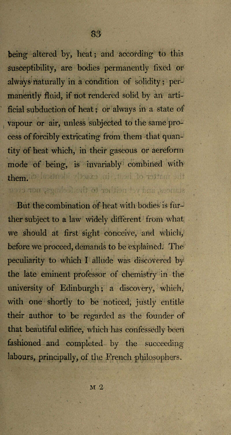 being altered by, heat; and according to this susceptibility, are bodies permanently fixed or • r < # alwaysmaturally in a condition of solidity; per¬ manently fluid, if not rendered solid by an arti¬ ficial subduction of heat; dr always in a state of « vapour or air, unless subjected to the same pro¬ cess of forcibly extricating from them dhat quan¬ tity of heat which, in their gaseous or aereform I ^ mode of being, is invariably - combined with them. ' • - ’ r • . ^ • j i . , • But the combination of heat with bodies is fur¬ ther subject to a law widely different from what we should at first sight conceive, and v/hich^ before we proceed, demands to be explained. The' peculiarity to which I allude was discovered by the late eminent professor of chemistry' in the university of Edinburgh; a discovery, which, with one shortly to be noticed, justly entitle their author to be regarded as the founder of that beautiful edifice, which has confessedly been fashioned and completed by the succeeding labours, principally, of the French philosophers. M 2