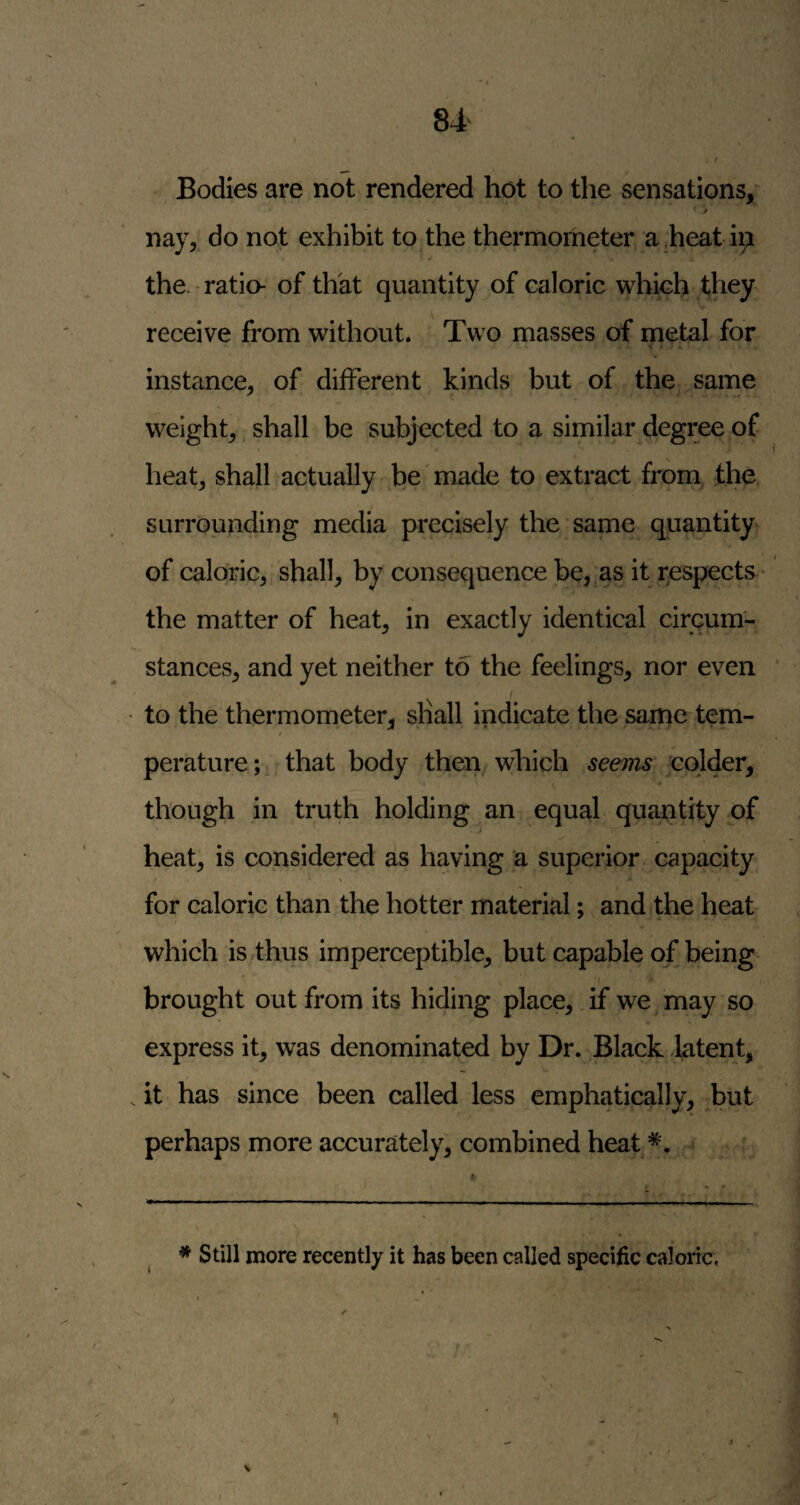 Bodies are not rendered hot to the sensations,' nay, do not exhibit to the thermometer a.heat ii;i the. - ratio- of thkt quantity of caloric which they receive from without. Two masses of metal for > 0 *. instance, of different kinds but of the same weight, shall be subjected to a similar degree of heat, shall actually be'made to extract from the surrounding media precisely the same quantity of caloric, shall, by consequence be, as it respects * the matter of heat, in exactly identical circum¬ stances, and yet neither to the feelings, nor even • to the thermometer, shall indicate the same tem¬ perature;. that body then which seems colder, though in truth holding an equal quantity of heat, is considered as having a superior capacity for caloric than the hotter material; and the heat which is thus imperceptible, but capable of being f brought out from its hiding place, if wemay so express it, was denominated by Dr. Black latent, . it has since been called less emphatically, but perhaps more accurately, combined heat ' * Still more recently it has been called specific caloric,