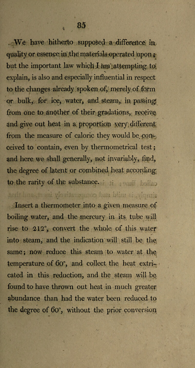 4 , We have hitherto suppose^ a difference: in, quality or essence, in itbe’rnateiia1i$;Operated upon but the important law whiph :I to'tattempting tpi N explain, is also and especially influential in respect to the changes already spoken of/merely,of form / or bulky/ for ice, water, and steam, in passing from one to another of their gradations, receiye and give out heat in a' proportion very, differerit from the measure of caloric they would be^ con^ ceived to contain, even by thermometrical test; and here we shall generally, not invariably, find, the degree of latent or combined heat according; to the rarity of the substance. ' f Insert a thermometer into a given measure of boiling water, and the mercury in its tube will rise to 212% convert the whole of this water into steam, and the indication' will still be the same; now reduce this steam'to water at the temperature of 6o% and collect the heat extrb. • cated in this reduction, and the ^ steam will be found to have thrown out heat in -much greater abundance than had the water been reduced to the degree of 6o% without the prior conversion
