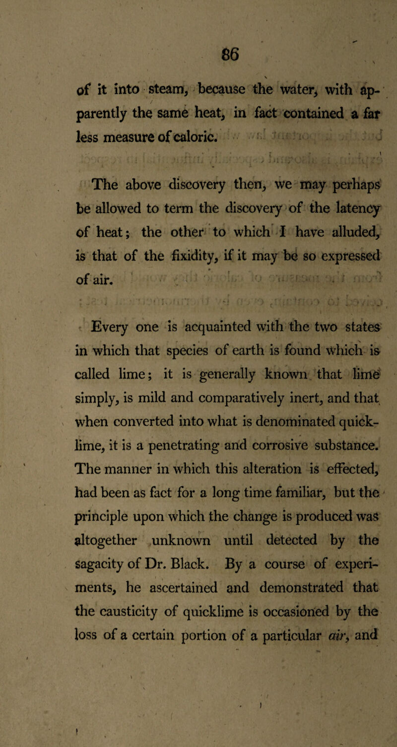 N of it into steami^ because the water^ with ap¬ parently the same heat^ in fact contained a far less measure of caloric. • .r'f. :> j The above discovery then, we-may perhaps I > be allowed to term the discovery of the latency of heat; the other^'to which i have alluded, is that of the fixidity, if it may b4 so expressed or air. • ' ■ * . / • ’ • -- * ' • I. I. (i ■ ‘ f' ^ ^ ‘ t Every one is acquainted with the two states' • . N in which that species of earth is found Which is called lime; it is generally known, that lim^ simply, is mild and comparatively inert, and thaf when converted into what is denominated quick¬ lime, it is a penetrating and corrosive substance. The manner in which this alteration is effected, had been as fact for a long time familiar, but the ■ principle upon which the change is produced was ** f' altogether .unknown until detected by the Sagacity of Dr. Black. By a course of experi- I ments, he ascertained and demonstrated that the causticity of quicklime is occasioned by the loss of a certain portion of a particular air, and ** ••• \ I V