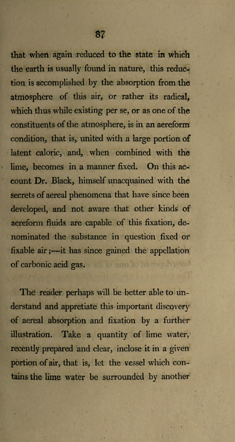< 87 that when again reduced to the state in which the earth is usually found in nature, this reduc-^ tion is accomplished by the absorption from the atmosphere of this air, or rather its radical, which thus while existing per se, or as one of the t constituents of the atmosphere, is in an aereform' condition, that is, united with a large portion of latent caloric, and, when combined with the lime, becomes in a manner fixed. On this ac¬ count Dr. Black, himself unacquained with the secrets of aereal phenomena that have since been developed, and not aware that other kinds of aereform fluids are capable of this fixation, de- y nominated the substance in question fixed of fixable air;—it has since gained the appellation of carbonic acid gas, / The reader perhaps will be better able to un- \ ^ * derstand and appretiate this important discovery of aereal absorption and fixation by a further illustration. Take a quantity of lime water, recently prepared and clear, inclose it in a given portion of air, that is, let the vessel which con¬ tains the lime water be surrounded by another • - I \