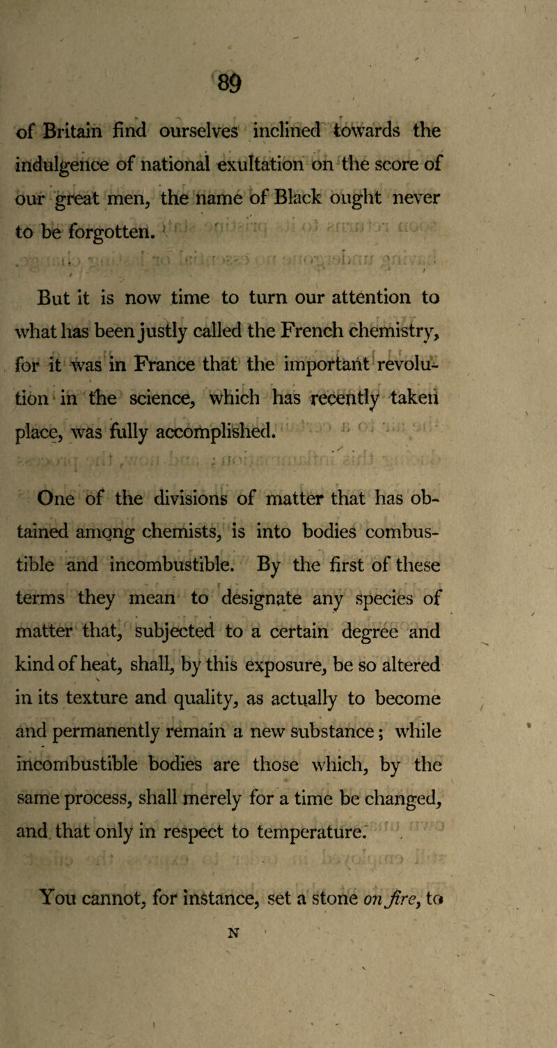 t • f of Britain find ourselves inclined towards the indulgence of national exultation onHhe score of our 'great men^ the name of Black ought never to be forgotten. * ' • ^ ■ •“* / / But it is now time to turn our attention to _ ~r what has been justly called the French chemistry, ' ■ r r f for it was in France that’ the important revolu- tion ‘ in the science, which has recently t'akeii place, was fiilly accomplished. ' • j. r . i, One of the divisions of matter that has ob¬ tained amgng chemists, is into bodies combus¬ tible and incombustible. By the first of these r terms they mean to designate any species of matter that, subjected to a certain degree and kind of heat, shall, by this exposure, be so altered in its texture and quality, as actually to become • p- and permanently remain a new substance; while incombustible bodies are those which, by the same process, shall merely for a time be changed, and that only in respect to temperature.' ' . You cannot, for instance, set a stone on fire^ to N