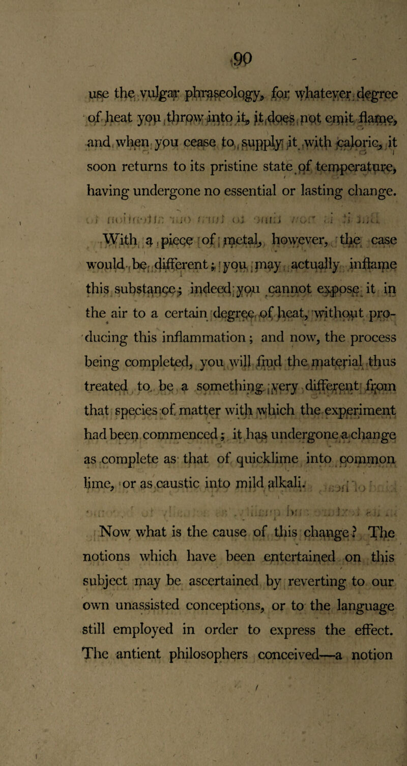 ui^ tlie, vuJga|i* phr^^olqgy^ foi; whatever ^ j^egree qf heat yop,thrp\y iptq j,t{4qp^jPQt erpit flai[pe> t and, whenjypu cea^e ^upplyi jit .with j^loric, it soon returns to its pristine state qf temperature, t having undergone no essential or lasting change. . ' . . . V I ifi-Pi;: ‘j io truii r^r t^iV^ith.^^ (pieqe ;of{ipetal^^ hovyever, t^e; case I ’ - ' would.fbpj ;<ii^erenti you,: m^y <; actuallyr. inflaipe this subst^pce; indeedjyqp cannot e^pspdt in the air to a certain ;degrqq,|Qlf. heat,'without pro¬ ducing this inflammation; and now, the process being completejd, you will .ipijd treated , to, be , a ,somethipg.iyery ^diffejrpntf ,f^^^ that; spepiesjof matte|* wit|i iwhich the.experiment had been commenced; it ,ha^ undergone achange as complete as-that of quicklime into iqommon lime, ‘or as .caustic into mild alkali: . ^ . ^ • ’ ■ ; ’ ' , ‘ , t.i * ^ > b'! • ^ 1 ■ }. I r ■ j f Now what is the cause of this change ? The notions which have been entertained on tliis / subject may be ascertained by | reverting to our . -/ owm unassisted conceptions, or to the language still employed in order to express the effect. The antient philosophers conceived—a notion f