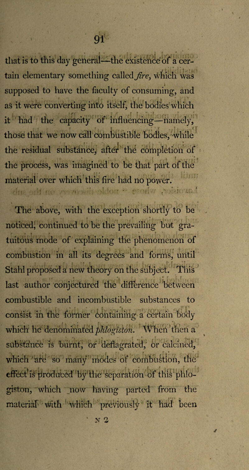 tliat is to this day general—the existence of a cer¬ tain elementary something called Jire^ which was i supposed to have the faculty of consuming, and as it were converting into itSelf, the bodies’which it ■ had the' capacity of' influencing—namely, those that we now call combustible bodies, while the residual subsfdnce, after' the completion of the process, was imagined to be that part of the material over which this fire had no power. The above, with the exception shortly to be noticed’ continued to be the prevailing but gra- tuitdus mode of explaining tlie phenomenon of combustion in all its degrees and forms, until Stahl proposed a new theory on the Subject. ' This : i ! ■ ' ^ < last author conjectured the difference between combustible and incombustible substances to consist in fhe former bdhtairiiiig a certain body which he denominated phlogiston, ‘ When 'tfen a sub stance is burnt, of'deflagrated,' or calcined, which 'afb so many modes of combukion, tliU’ effectdsdroduti^d'bydhe‘separation of tHii'phlo- giston, which now having parted from the materiaT' with ■' whibh previously it had Leen