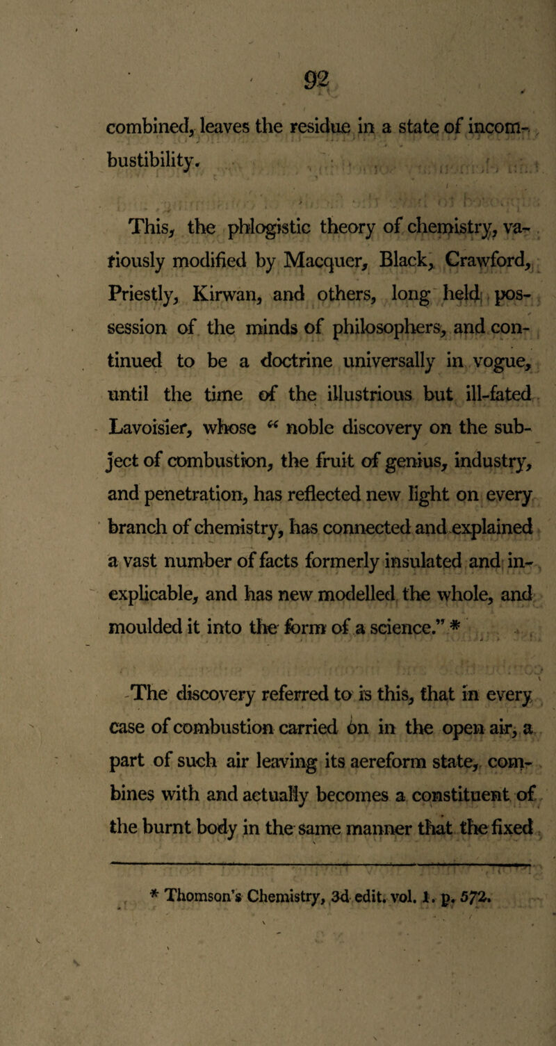 combined, leaves the residue in a state of incom-.. bustibility* • . •. , . ■ ^ ^ t ^ / ' • * i . This, the phlogistic theory of chemistry, va- . fiously modified by Macquer, Black, Crawford,; Priestly, Kirwan, and others, long'heldi pos-, session of. the minds of philosophers, and con- t tinned to be a doctrine universally in vogue, until the time of the illustrious but ill-fated , - Lavoisier, whose ^ noble discovery on the sub¬ ject of cDmbustk>n, the fruit of genius, industry, and penetration, has reflected new light on every^ ■ branch of chemistry, has connected and.explained a vast number of facts formerly insulated and' in-, ' explicable, and has new modelled the whole, and c *• moulded it into the form of a science.” * , \ -The discovery referred to is this, that in every ' * f case of combustion carried 6n in the open air^ a part of such air leaving its aereform state, conir bines with and actually becomes a constituent o£, the burnt body in the same manner that the fixed ^ Ml.. . --• < « ■ I Ijljl ■ II I , * Thomson’s Chemistry, ,3d edit. vol. I, p, 5^