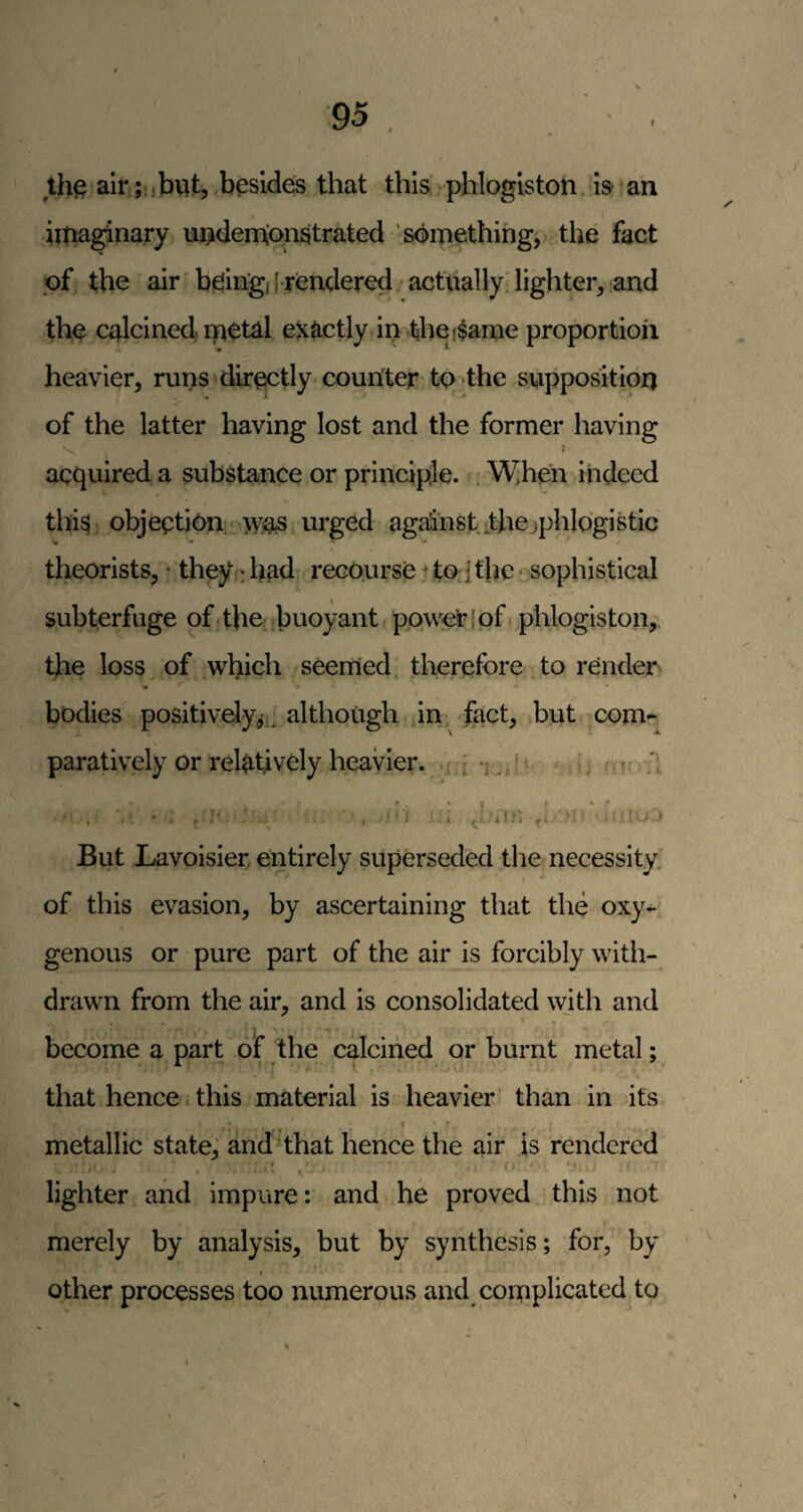 th§ airi-.jbvit, besides that this phlogiston is an iipaginary undemionstrated something, the fact of the air biding/ j rendered actually lighter, and the calcined ipetal exactly in thefSame proportion heavier, runs directly counter to >the supposition of the latter having lost and the former having I acquired a substance or principle. . When indeed this objection - >vas urged against-thejphlogistic theorists, * they.: had recourse ' to; 1 the ■ sophistical subterfuge of the buoyant power [pf phlogiston,. the loss of which seemed, therefore to render * bodies positively,*,^ although in, fact, but com¬ paratively or relatively heavier, i m ./ f •'5 1 ^ iL; But Lavoisier entirely superseded the necessity of this evasion, by ascertaining that the oxy¬ genous or pure part of the air is forcibly with¬ drawn from the air, and is consolidated with and become a part of the calcined or burnt metal; that hence this material is heavier' than in its < ' metallic state, and that hence the air is rendered t' , lighter and impure: and he proved this not merely by analysis, but by synthesis; for, by I other processes too numerous and complicated to