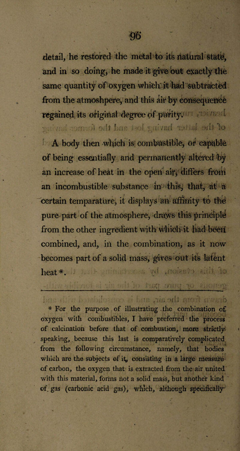 / m detail, he restbred the metal^tb its natural §tate, and in so doing, he made it give but exactly the same quantity of^oxygen whidi^jt^hadsubtracted from the atmoshpere, and this afr by eonsequence regained its oHginal-degree of puftty. - c - ''I '; ’Oilt Lnn i ; '>itt to i A body then which is; combustible, ot' capable of being essentially and permanently altered by ap increase of* * heat in the opeibairf differs froin an incombustible substance in dhis^ that, at^a certain temparatlire, it displays 'an* affinity to the pure part of the atmosphere,-drafws this principle from the other ingredient with u^hiclint Had beeff combined, and, in the combination, as it now -becomes part of a solid mass, gives out its latent heat*. ^ ^ (' ) t '< * ’■ .’:h: ‘hI; o * For the purpose of illustrating . the ^ combination of oxygen with combustibles^ I have preferred the pfoce^ss of calcination before .that of combustion, more strictly, speaking,. because this last is comparatively complicated from the following circumstance, namely, that bodies which are the subjects of i<^ consisting in a large measure of carbon, the oxygen that is extracted from the air united' with this material, forms not a solid mass, but another kind of. gas (carbonic acid gas), which, although specifically