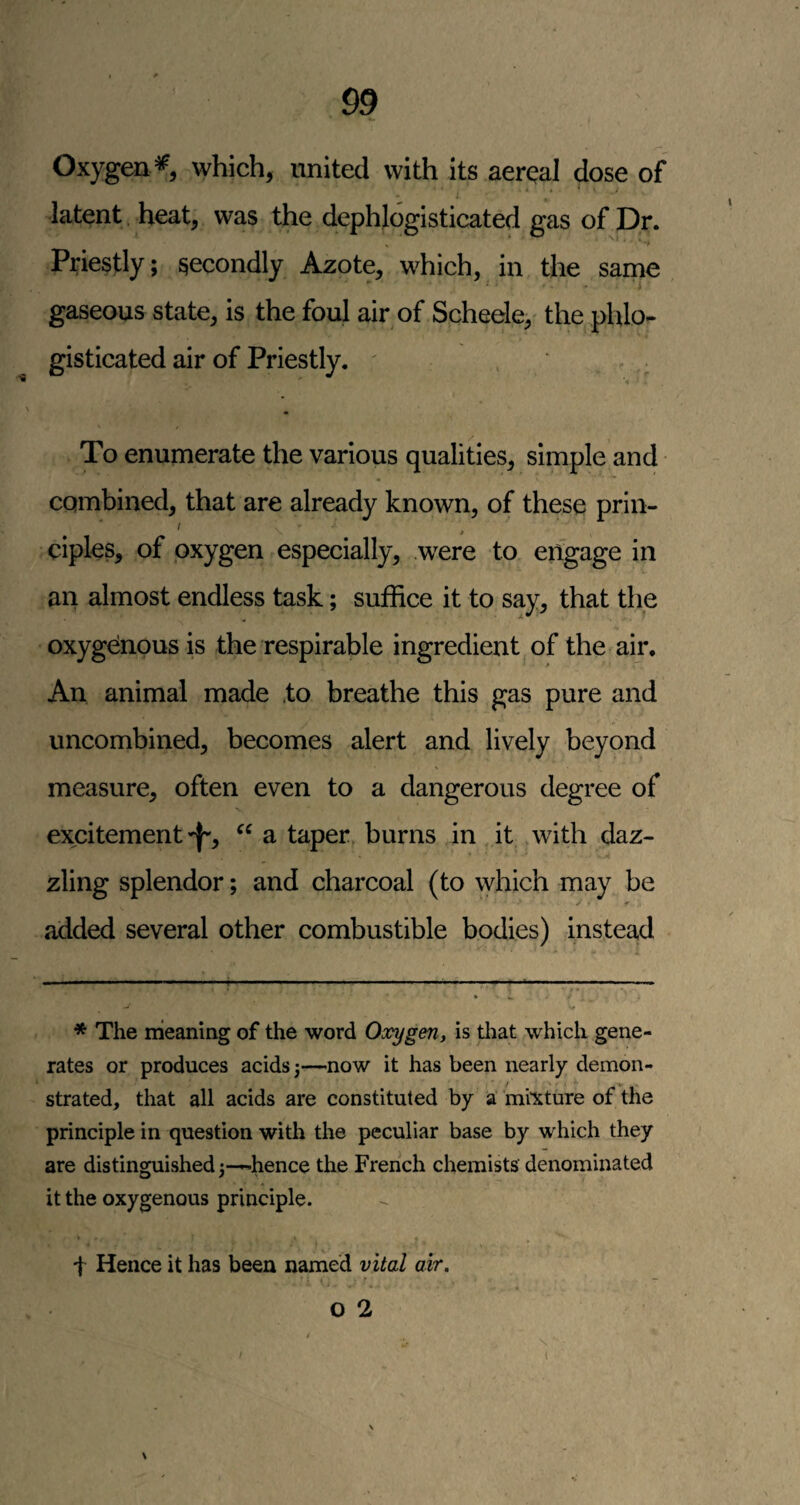 Oxygen*, which, united with its aereal dose of latent heat, was the dephlogisticated gas of Dr. Priestly; secondly Azote, which, in the same ■ I gaseous state^ is the foul air of Schede, the phlo- gisticated air of Priestly. ' To enumerate the various qualities, simple and cQinbined, that are already known, of these prin- / ciples, of oxygen especially, were to engage in an almost endless task; suffice it to say, that the oxygenous is the respirable ingredient of the air. An animal made .to breathe this gas pure and uncombined, becomes alert and lively beyond measure, often even to a dangerous degree of excitement 'j-, a taper, burns in it with daz¬ zling splendor; and charcoal (to which may be added several other combustible bodies) instead * The meaning of the word Oxygen, is tliat which gene¬ rates or produces acids 3—now it has been nearly demon¬ strated, that all acids are constituted by a mixture of the principle in question with the peculiar base by which they are distinguished 3—hence the French chemists denominated it the oxygenous principle. t Hence it has been named vital air. O 2 \