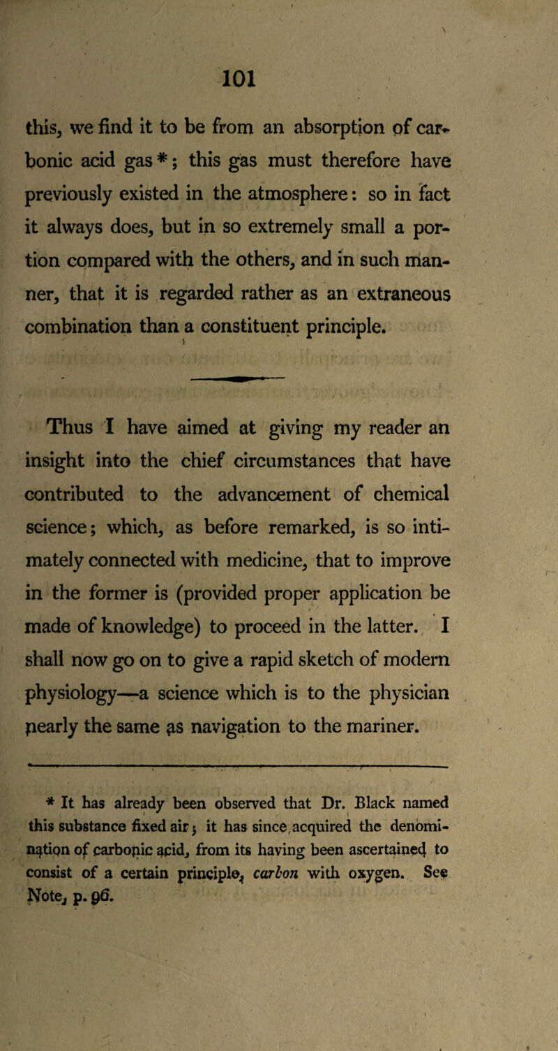 this, we find it to be from an absorption of car^ bonic acid gas *; this gas must therefore have previously existed in the atmosphere: so in Fact it always does, but in so extremely small a por¬ tion compared with the others, and in such man¬ ner, that it is regarded rather as an extraneous combination than a constituent principle. Thus I have aimed at giving my reader an insight into the chief circumstances that have contributed to the advancement of chemical science; which, as before remarked, is so inti¬ mately connected with medicine, that to improve in the former is (provided proper application be / f made of knowledge) to proceed in the latter. I shall now go on to give a rapid sketch of modern physiology—a science which is to the physician pearly the same navigation to the mariner. •* It has already been observed that Dr. Black named this substance fixed air} it has since, acquired the denomi¬ nation of carbojiic 4cidj from its having been ascertaine4 to consist of a certain principle^ carhon with oxygen. See Notej p. 96.