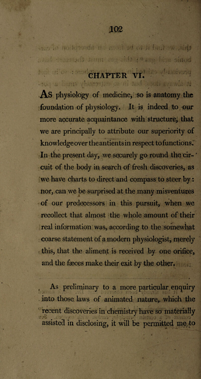CHAPTER YlJ As physiology of medicitie^ so is anatomy the foundation*of physiology. It is indeed to our more accurate acquaintance with structure, that we are principally to attribute our superiority of knowledge over the an tients in respect to functions.' -In the present day, we securely go round the cir-' icuit of the body in search of fresh discoveries, as [we have charts to direct and compass to steer by: -iior, can we be surprised at the.many misventuces 'Of our predecessors in this pursuit, when we recollect that almost the whole amount of their  real information'was, according to the somewhat coarse statement of a,modern physiologist, nierely * this, that the alimenjt is received by one orifice, and the faeces make their exit by the other. . 5, , As. preliminary to a more, particular,enquiry into those laws of animated nature, which the ▼ • . • • . . < ' recent discoveries in chemistry have so materially Z v . .i ji, j. . 1 assisted in disclosing, it will be permitted me. to