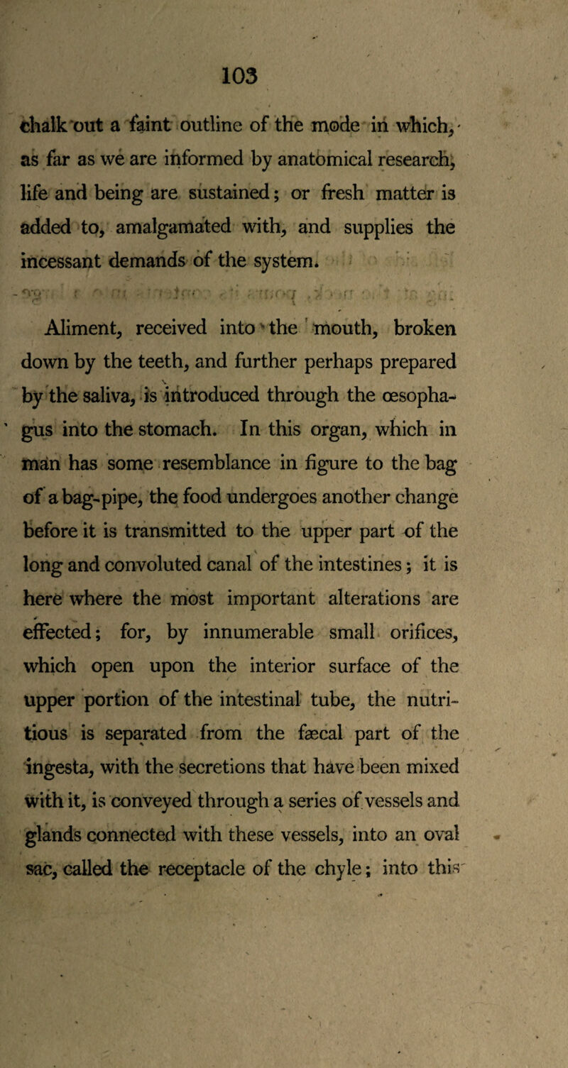 chalk out a faint outline of the mode in which,' as far as we are informed by anatomical research, life and being are sustained; or fresh matteir is added to, amalgamated with, and supplies the incessant demands of the system. ^ * Aliment, received into the ' mouth, broken down by the teeth, and further perhaps prepared \ by the saliva, is introduced through the oesopha- ' gus into the stomach. In this organ, which in man has some resemblance in figure to the bag of a bag-pipe, the; food undergoes another change before it is transmitted to the upper part of the long and convoluted canal of the intestines; it is here where the most important alterations are effected; for, by innumerable small orifices, which open upon the interior surface of the upper portion of the intestinal tube, the nutri¬ tious is separated from the faecal part of the ingesta, with the secretions that have been mixed with it, is conveyed through a series of vessels and glands connected with these vessels, into an oval sac, called the receptacle of the chyle; into this