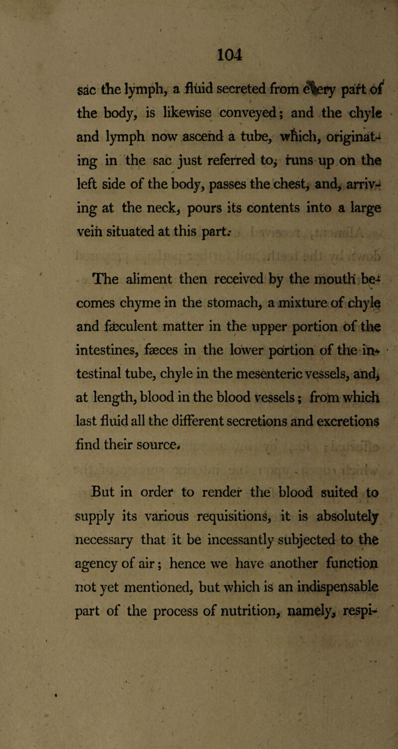 i I • the lymph, a fluid secreted from d|ety paft of^ ' I ' the body, is likewise conveyed; and the chyle V and l)nnph now ascend a tube, which, original ing in the sac just referred to^ tuns up on the / left side of the body, passes the chesty and, arrive, I ing at the neck, pours its contents into a large vein situated at this part.' - . . The aliment then received by the mouth be¬ comes chyme in the stomach, a mixture of chyle and feculent matter in the upper portion of the N intestines, feces in the lower portion of the in-'- testinal tube, chyle in the mesenteric vessels, and> at length, blood in the blood vessels; from whidi last fluid all the different secretions and excretions find their source^ , • . . \ - j But in order to render the blood suited to supply its various requisitions, it is absolutely necessary that it be incessantly subjected to the agency of air; hence we have another function not yet mentioned, but which is an indispensable part of the process of nutrition, namely, respH ■' .‘'V