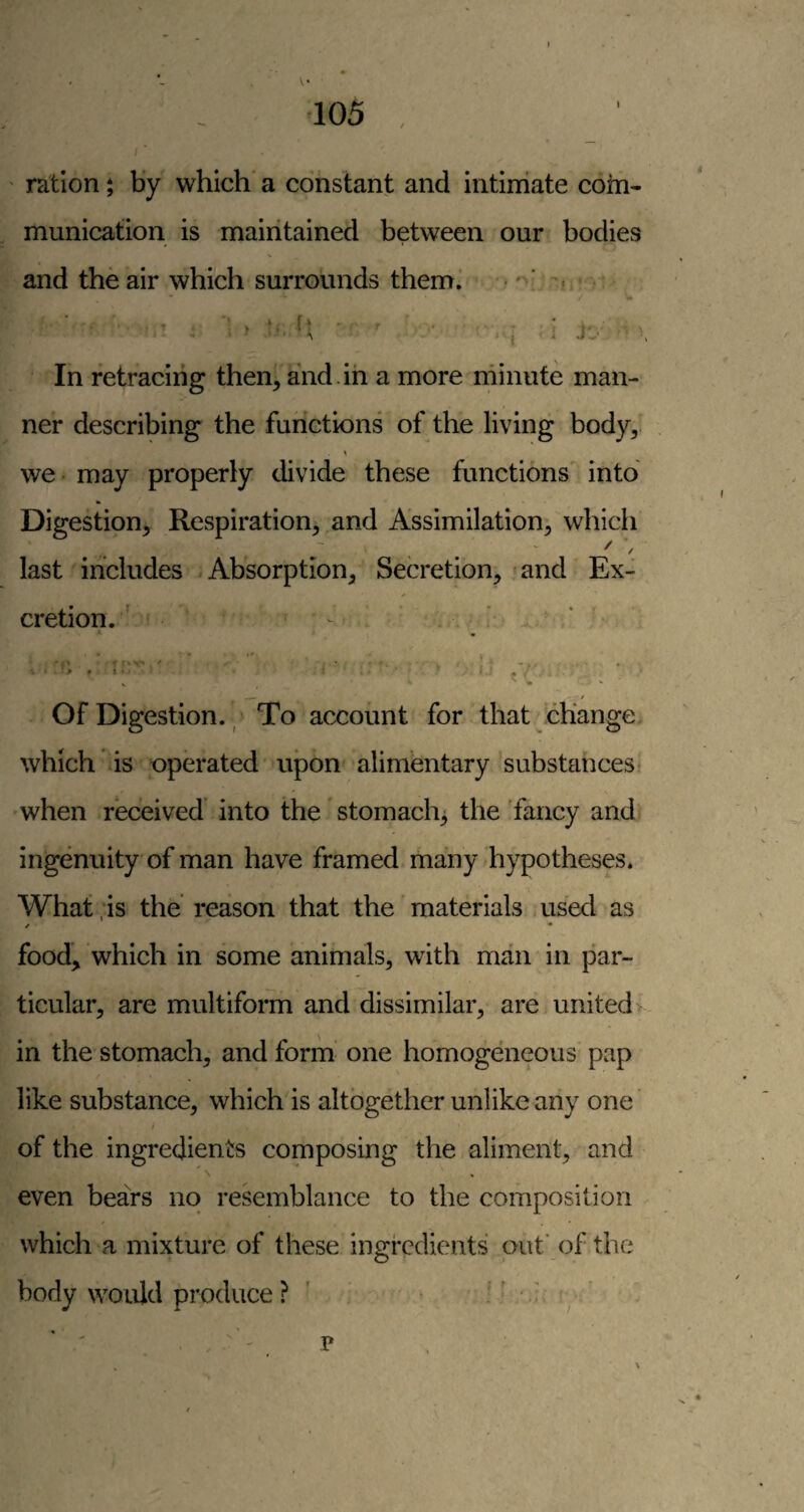 ■105 ration by which' a constant and intiniate com¬ munication is maintained between our bodies and the air which surrounds them. • ' f * ■ ^ ^ j ■. j.' In retracing then, and.in a more minute man¬ ner describing the functions of the living body, we - may properly divide these functions into Digestion^ Respiration, and Assimilation, which . .. ' ' last includes .Absorption, Secretion, and Ex¬ cretion. ' - ^ , ' '' {< ■ ^ •m I Of Digestion. / To account for that ohange, which is operated upon' alimentary substances? when received' into the stomachy the 'fancy and ingenuity of man have framed many hypotheses. What ;is the reason that the materials used as food, which in some animals, with man in par¬ ticular, are multiform and dissimilar, are united in the stomach, and form one homogeneous pap like substance, which is altogether unlike any one' of the ingredients composing the aliment, and ' N even bears no resemblance to the composition which a mixture of these ingredients out’ of the body would produce ? ' v : - '