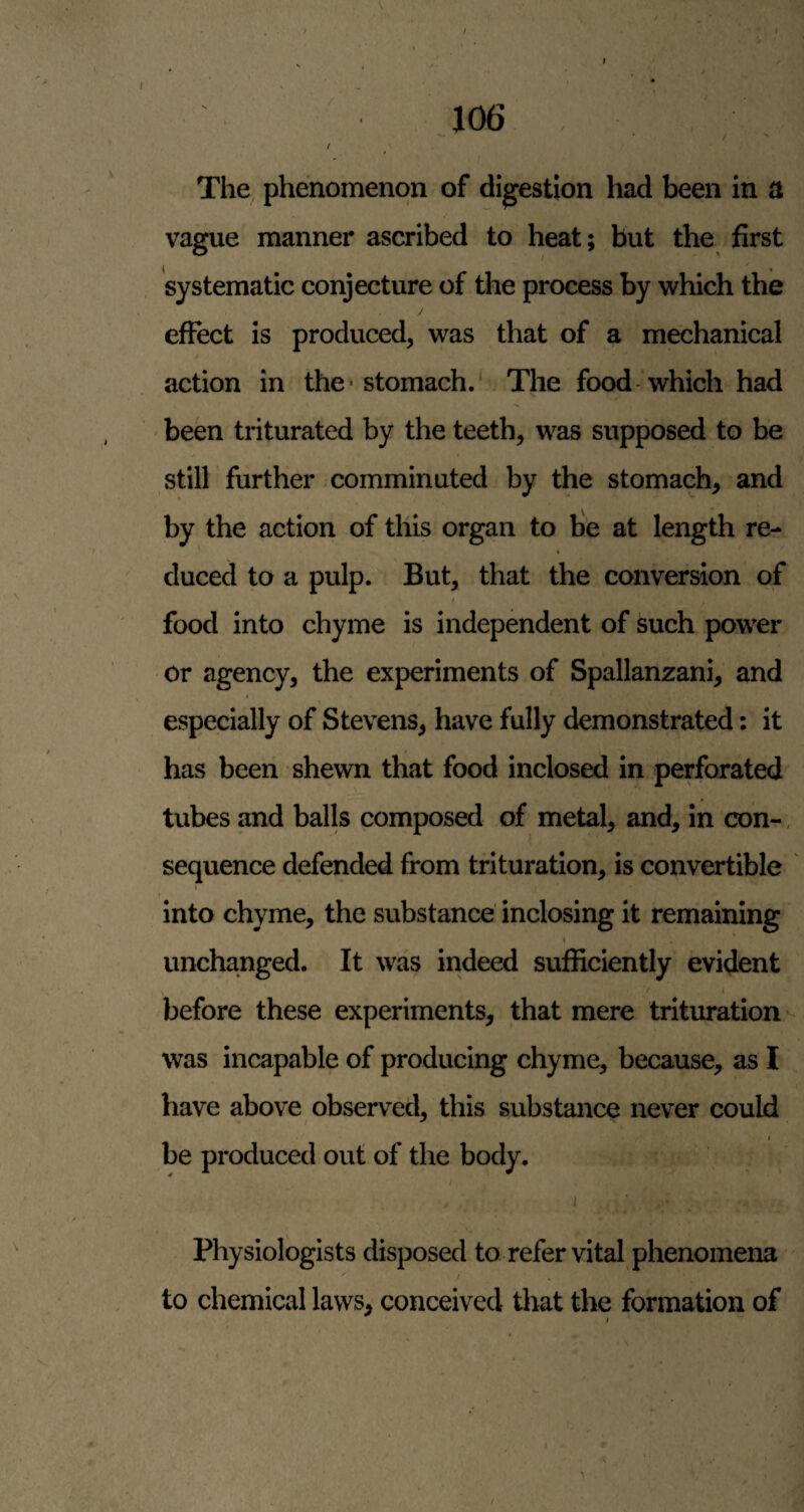 106 ^ • / ' / /. The phenomenon of digestion had been in a vague manner ascribed to heat; but the first systematic conjecture of the process by which the effect is produced, was that of a mechanical action in the- stomach.' The food'which had been triturated by the teeth, was supposed to be still further comminuted by the stomach, and by the action of this organ to fie at length re¬ duced to a pulp. But, that the conversion of food into chyme is independent of such power or agency, the experiments of Spallanzani, and especially of Stevens, have fully demonstrated: it has been shewn that food inclosed in perforated tubes and balls composed of metal, and, in con-, sequence defended from trituration, is convertible I into chyme, the substance inclosing it remaining » , unchanged. It was indeed sufficiently evident V / ( before these experiments, that mere trituration-- was incapable of producing chyme, because, as I have above observed, this substance never could I be produced out of the body. , I Physiologists disposed to refer vital phenomena to chemical laws, conceived that the formation of $ i.