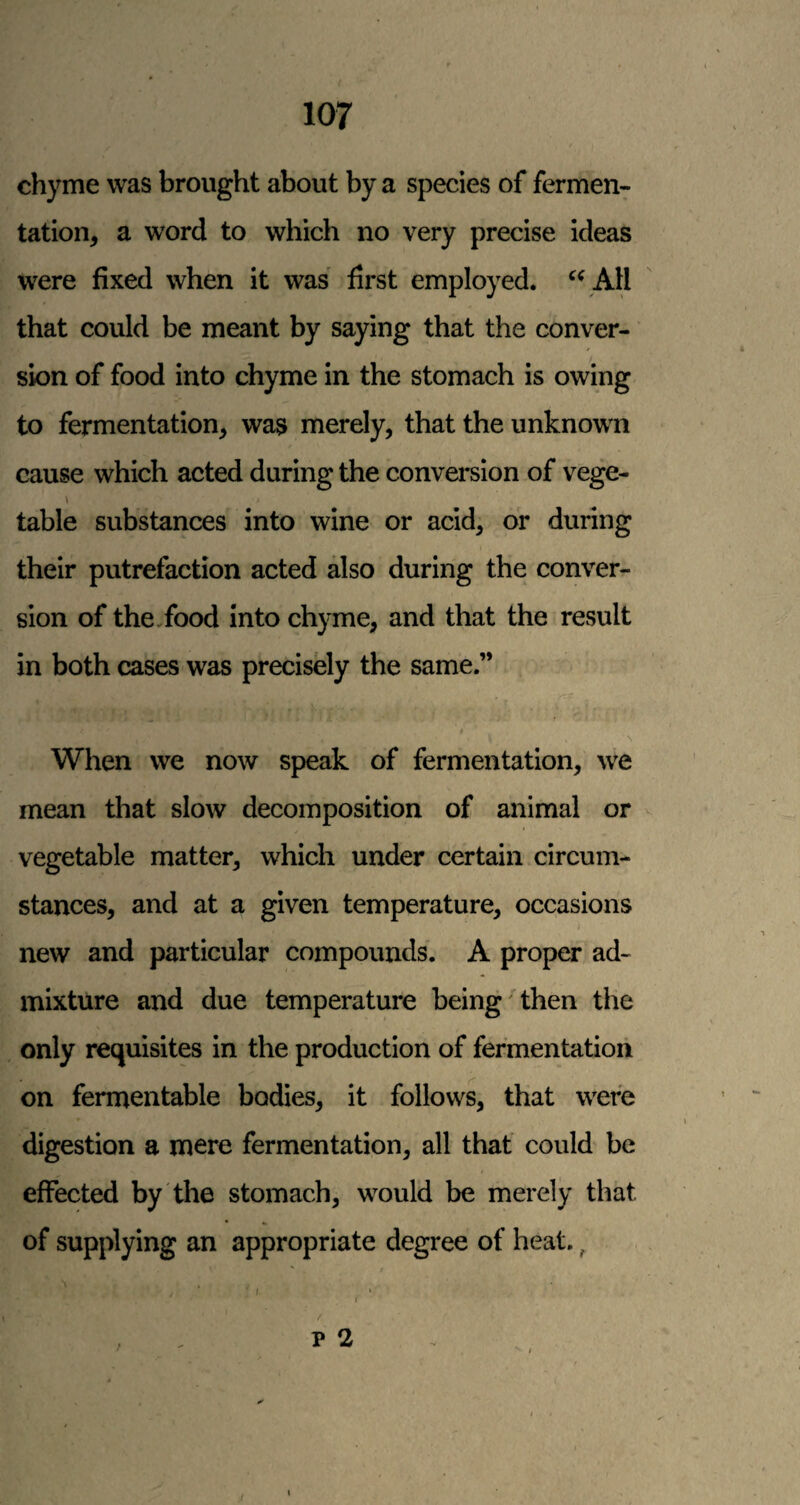 chyme was brought about by a species of fermen¬ tation, a word to which no very precise ideas were fixed when it was first employed, AH that could be meant by saying that the conver¬ sion of food into chyme in the stomach is owing to fermentation, was merely, that the unknown cause which acted during the conversion of vege- table substances into wine or acid, or during their putrefaction acted also during the conver¬ sion of the,food into chyme, and that the result in both cases was precisely the same.” When we now speak of fermentation, we mean that slow decomposition of animal or vegetable matter, which under certain circum¬ stances, and at a given temperature, occasions new and particular compounds. A proper ad¬ mixture and due temperature being then the only requisites in the production of fermentation on fermentable bodies, it follows, that were digestion a mere fermentation, all that could be effected by the stomach, would be merely that of supplying an appropriate degree of heat., p 2