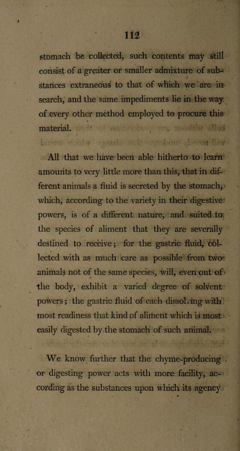 stomach be collected, such contents may still consist of d*greater or smaller admixture of sub- I stances extraneous to that of which we are in- search; and the s^me impediments lie in the way. I of .every other method employed to procure this material. ‘ ^ ’ V r ■ , ' ' f ' / ; All that we have beeri able hitherto to learn amounts to very little more than this, that in dif¬ ferent animals a fluid is secreted by the stomachy > which, according to the'variety in their digestive powers, is of a different nature, and suited to the species of aliment that they are severally destined to receive; for the gastric fluid, 'col- lected with as much care as possible from two** animals not of the same species, fvill, even out of * the body, exhibit a varied* degree^ of solvent* powers; the gastric fluid of each dissol/ing with' most readiness that kind of aliment which is mostv easily digested by the stomach’ of such animal. ^ ^ We know further that the chyme-producing . or digesting power acts with more facility, ac¬ cording as the substances upon which its agency
