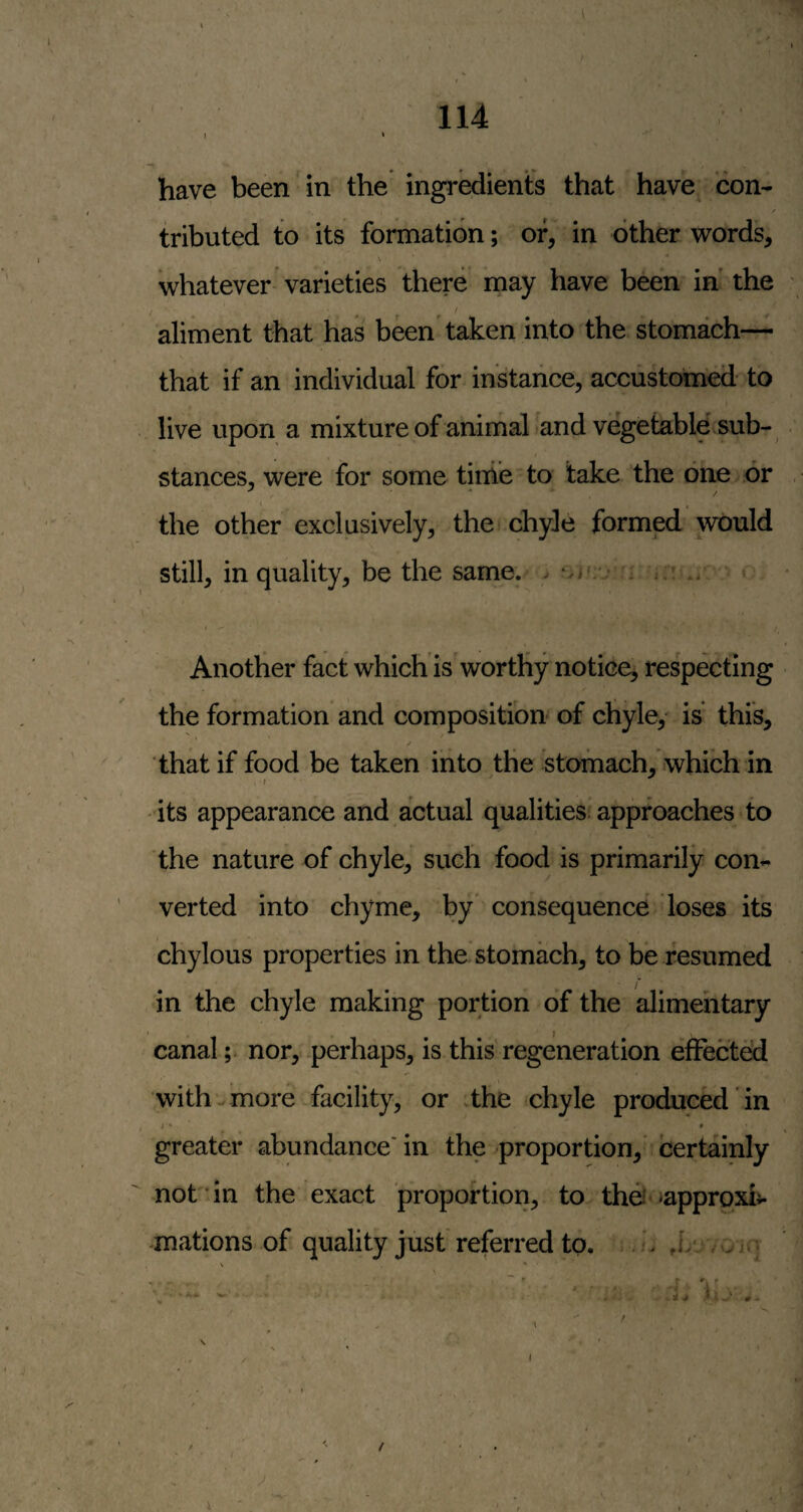 114 t ‘ have been in the ingredients that have con- / tributed to its formation; of, in other words, whatever varieties there may have been in' the aliment that has been'taken into the stomach— that if an individual for instance, accustomed- to live upon a mixture of animal and vegetable sub¬ stances, were for some tirhe to take the one or , the other exclusively, the chyle formed would still, in quality, be the same. . i i.: .. « • » t. Another fact which is'worthy notice, respecting the formation and composition of chyley is this, that if food be taken into the stomach, which in I its appearance and actual qualities approaches to the nature of chyle, such food is primarily con¬ verted into chyme, by consequence loses its chylous properties in the stomach, to be resumed in the chyle making portion of the alimentary canalnor, -perhaps, is this regeneration effected with ^ more facility, or .the chyle produced in greater abundance' in the proportion,' certainly not in the exact proportion, to thei ^approxi¬ mations of quality just referred to. j