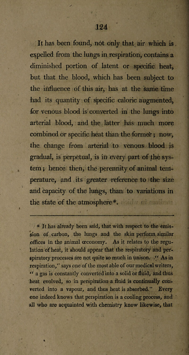 It has been founds not only that^ air which is, expelled from the lungs in respiration, contains a diminished portion of latent or specific heat, but that the blood, which has been subject to the influence of this air, has at the Same time had its quantity of s^cific caloric augmented, for venous blood is' converted in' the lungs into arterial blood, and the latter has* much more combined or specific heat than the former; now, the change from arteriatl to venous blood is gradual, is' perpetual, is in every part of the sys¬ tem; hence; then, - the peremiity of animal tem¬ perature, > and its i greater ‘reference to /the size and capacity of the luhgs, than; to variations in the state of the atmospheres^. ' . i . / ••I * It has already been said, that with respect to the emis¬ sion of carbon, the lungs and the skin perform, similar offices in the animal oeconomy. As it relates to the regu¬ lation of heat, it should appear that tne respiratory and per¬ spiratory processes are not quite so much in unison. As in respiration,” says one’of the most able of our medical writers, a gas is constantly converted into a solid or fluid, and thus 'heat evolved, so in perspiration a fluid is continually con¬ verted into a vapour, and thus heat is absorbed.” Every one indeed knows that perspiration is a cooling process, and all who are acquainted with chemistry know likewise, that