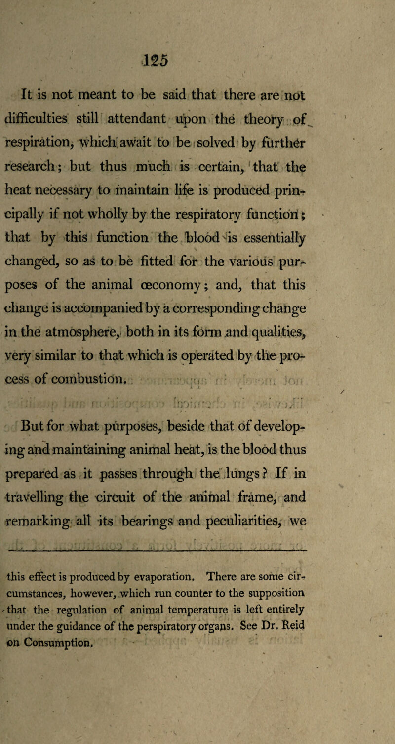 It is not meant to be said that there are not difficulties still' attendant upon the theory of respiration, which’await to be i solved by further research; but thus much is certain,'that the heat necessary to maintain life is produced prin¬ cipally if not wholly by the respiratory function; that by this function the blood ^is essentially changed, so as to be fitted fot the various pur¬ poses of the animal oeconomy; and, that this change is accompanied by a corresponding change in the atmosphere,- both in its form and qualities, very similar to that which is operated by the pro¬ cess of combustion. ' > f i But for what purposes, beside that of develop¬ ing and maintaining animal heat, is the blood thus prepared as it passes through the'lungs ? If in travelling the circuit of the animal frame, and remarking all its bearings and peculiarities, we this effect is produced by evaporation. There are some cir¬ cumstances, however, which run counter to the supposition ' that the regulation of animal temperature is left entirely under the guidance of the perspiratory orgaps. See Dr. Reid on Consumption.