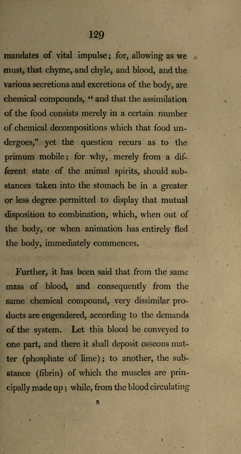 mandates of vital impulse; for^ allowing as we must, that chyme, and chyle, and blood, and the various secretions and excretions of the body, al'e chemical compounds, and that the assimilation of the food consists merely in a certain number of chemical decompositions which that food un- t dergoes,” yet the question recurs as to the primum mobile; for why, merely from a dif¬ ferent state of the animal spirits, should sub¬ stances taken into the stomach be in a greater or less degree permitted to display that mutual disposition to combination, which, when out of the body, or when animation has entirely tied the body, immediately commences. f  Further, it has been said that from the same mass of blood, and consequently from the same chemical compound, very dissimilar pro¬ ducts are engendered,-according to the demands of the system. Let this blood be conveyed to one part, and there it shall deposit osseous mat¬ ter (phosphate of lime); to another, the sub- /■ - stance (fibrin) of which the muscles are prin¬ cipally made up; while, from the blood circulating S' I