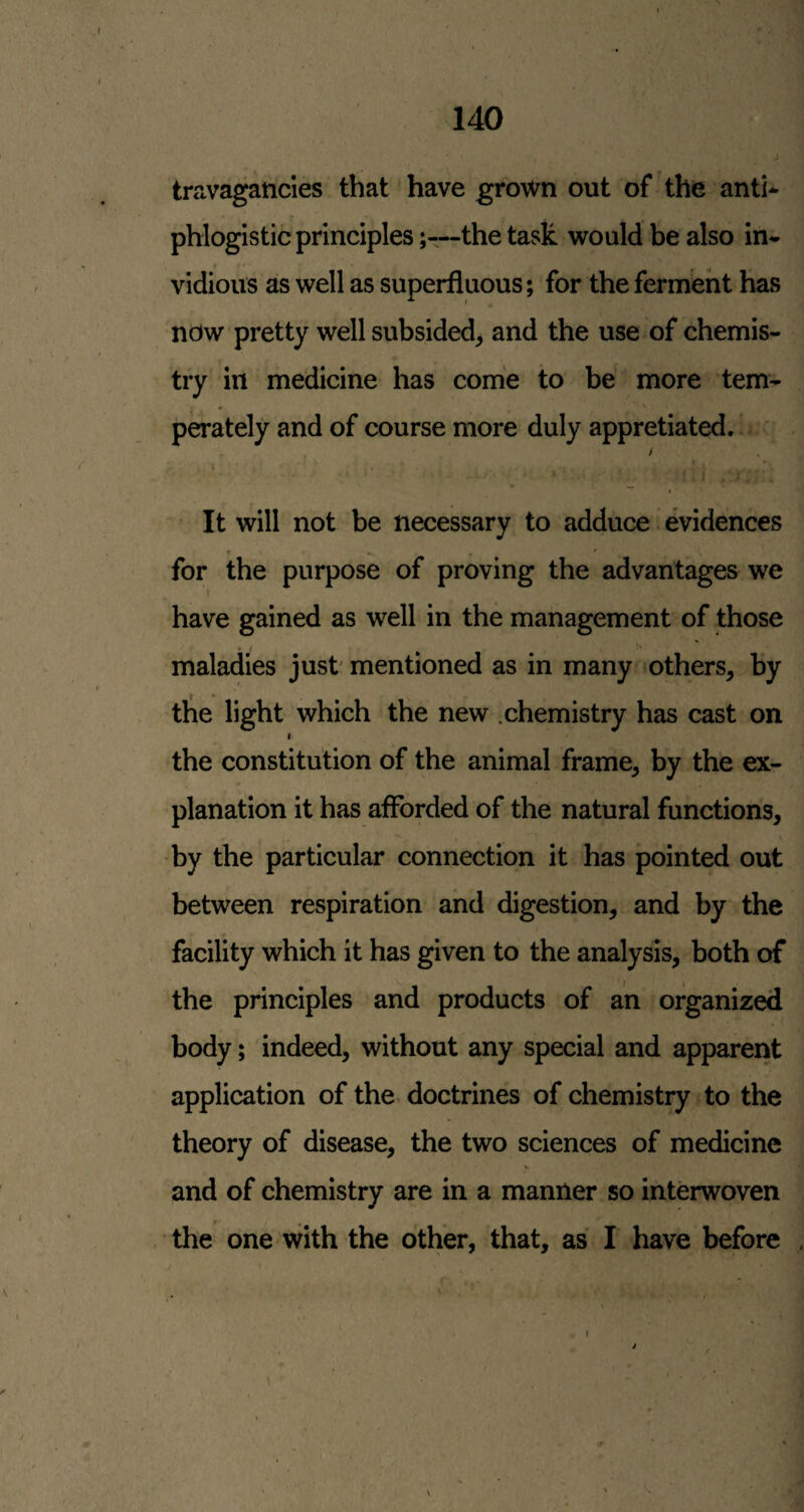travagancles that have grown out of the anti* phlogistic principlesthe task would be also in* vidious as well as superfluous; for the ferment has now pretty well subsided, and the use of chemis¬ try in medicine has come to be more tem¬ perately and of course more duly appretiated. / i It will not be necessary to adduce evidences for the purpose of proving the advantages we r have gained as well in the management of those maladies just' mentioned as in many others, by tlie light which the new .chemistry has cast on I the constitution of the animal frame, by the ex¬ planation it has afforded of the natural functions, by the particular connection it has pointed out between respiration and digestion, and by the facility which it has given to the analysis, both of the principles and products of an organized body; indeed, without any special and apparent application of the doctrines of chemistry to the theory of disease, the two sciences of medicine and of chemistry are in a manner so interwoven the one with the other, that, as I have before
