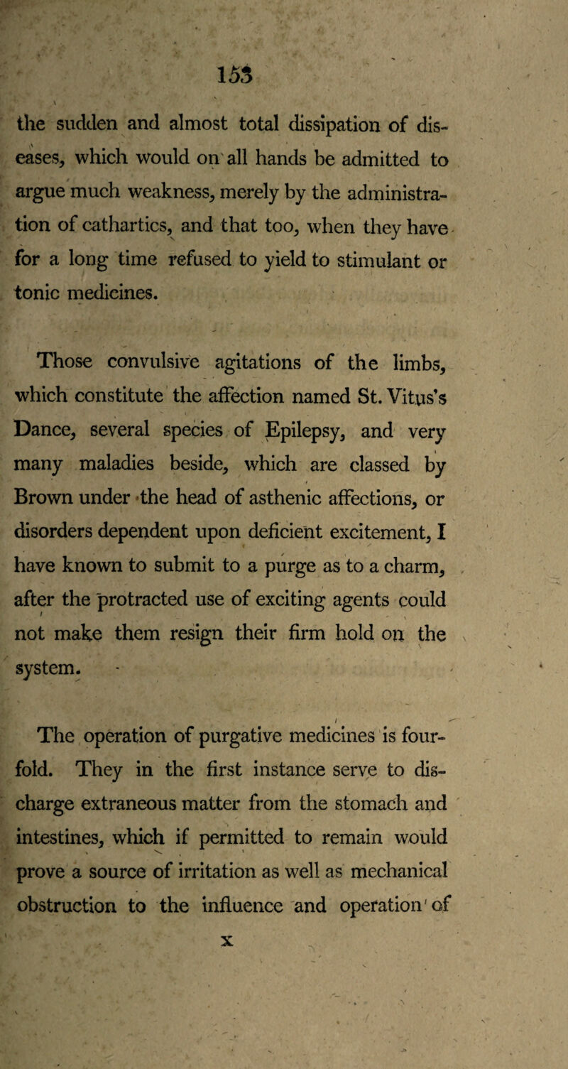 \ ^ the sudden and almost total dissipation of dis- A eases, which would on'all hands be admitted to argue much weakness, merely by the administra¬ tion of cathartics, and that too, when they have for a long time refused to yield to stimulant or tonic medicines. I Those convulsive agitations of the limbs, which constitute the affection named St. Vitus’s Dance, several species, of Epilepsy, and very many maladies beside, which are classed by Brown under -the head of asthenic affections, or disorders dependent upon deficient excitement, I have known to submit to a purge as to a charm, after the protracted use of exciting agents could not make them resign their firm hold on the system. The,operation of purgative medicines is four¬ fold. They in the first instance serve to dis¬ charge extraneous matter from the stomach and ' intestines, which if permitted to remain would prove a source of irritation as well as mechanical obstruction to the influence and operation'of \ X ■>1