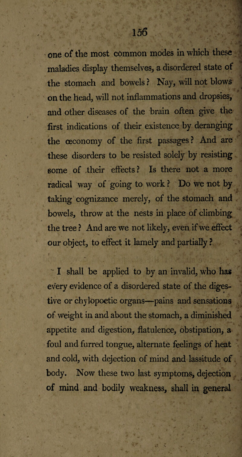 ' one of the most common modes in which these; | maladies display themselves^ a disordered state of : the stomach and bowels ? Nay, will not blows | ' on the head, will not inflammations and dropsies, and other diseases of the brain often give^ the first indications of their existence by deranging the oeconomy of the first passages ? And are ’ these disorders to be resisted solely by resisting some. of .their effects ? Is there not a more radical way of going to work? 'Do we not by taking’cognizance merely, of the stomach and » ■ bowels, throw at the nests in place of climbing the tree ? And are we not likely, even if we effect ,' '' our object, to effect it lamely and partially ? t - * . '' I shall be applied to by an invalid, who has every evidence of a disordered state of the diges¬ tive or chylopoetic organs—pains and sensations of weight in and about the stomach, a diminished appetite and digestion, flatulence, obstipation, a foul and furred tongue, alternate feelings of heat ' and cold, with dejection of mind and lassitude of. body. Now these two last symptoms, dejection . of mind and bodily weakness, shall in general