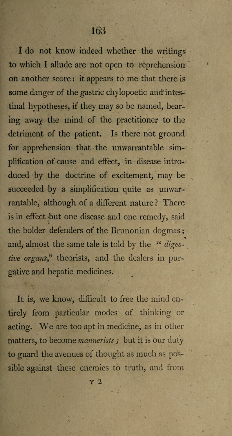 ' . \ 1 do not know indeed whether the writings ✓ to which I allude are not open to reprehension on another score: it appears to me that there is some danger of the gastric chylopoetic andintes- tinal hypotheses^ if they may so be named, bear¬ ing awa}^ the mind of the practitioner to the detriment of the patient. Is there not ground for apprehension that the unwarrantable sim- 1. plification of cause and effect, in disease intro¬ duced by the doctrine of excitement, may be succeeded by a simplification quite as unwar¬ rantable, although of a different nature ? There is in effect ^but one disease and one remedy, said the bolder defenders of the Brimonian dogmas; and, almost the same tale is told by the diges- ' I live organdy'' theorists, and the dealers in pur¬ gative and hepatic medicines.' It is, we know, difficult to free the mind en¬ tirely from 'particular modes of thinking or acting. We are too apt in medicine, as in other matters, to become mannerists ; but it is our duty to guard the avenues of thought as much as pos¬ sible against these enemies to truth, and from