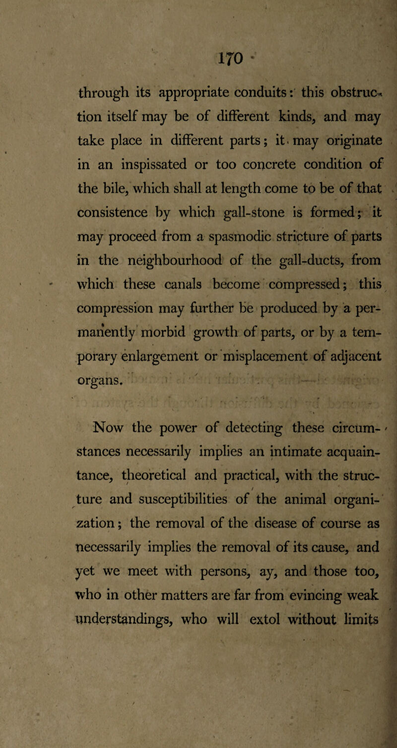 through its appropriate conduits: this obstruct tion itself may be of different kinds, and may take place in different parts; it. may originate in an inspissated or too concrete condition of the bile, which shall at length come to be of that . consistence by which gall-stone is formed; it may proceed from a spasmodic stricture of parts in the neighbourhood of the gall-ducts, from which these canals become' compressed; this compression may further be produced by a per¬ manently’ morbid growth of parts, or by a tem- .porary enlargement or'misplacement of adjacent organs. ^ '' - ’ . ' - \ I f Now the power of detecting these circum-' stances necessarily implies an intimate acquain¬ tance, theoretical and practical, with the struc- ^ / ture and susceptibilities of the animal organi-* zation; the removal of the disease of course as necessarily implies the removal of its cause, and yet we meet with persons, ay, and those too, who in other matters are far froni evincing weak understandings, who will extol without limits