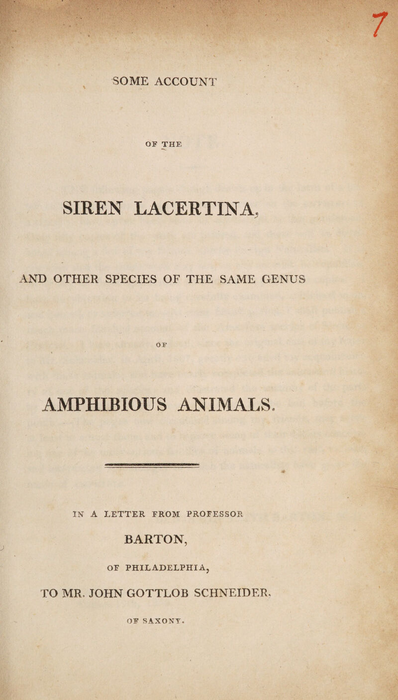 SOME ACCOUNT \ OF THE SIREN LACERTINA. AND OTHER SPECIES OF THE SAME GENUS AMPHIBIOUS ANIMALS. IN A LETTER EROM PROFESSOR BARTON, OF PHILADELPHIA, TO MR, JOHN GOTTLOB SCHNEIDER, OF SAXONY.