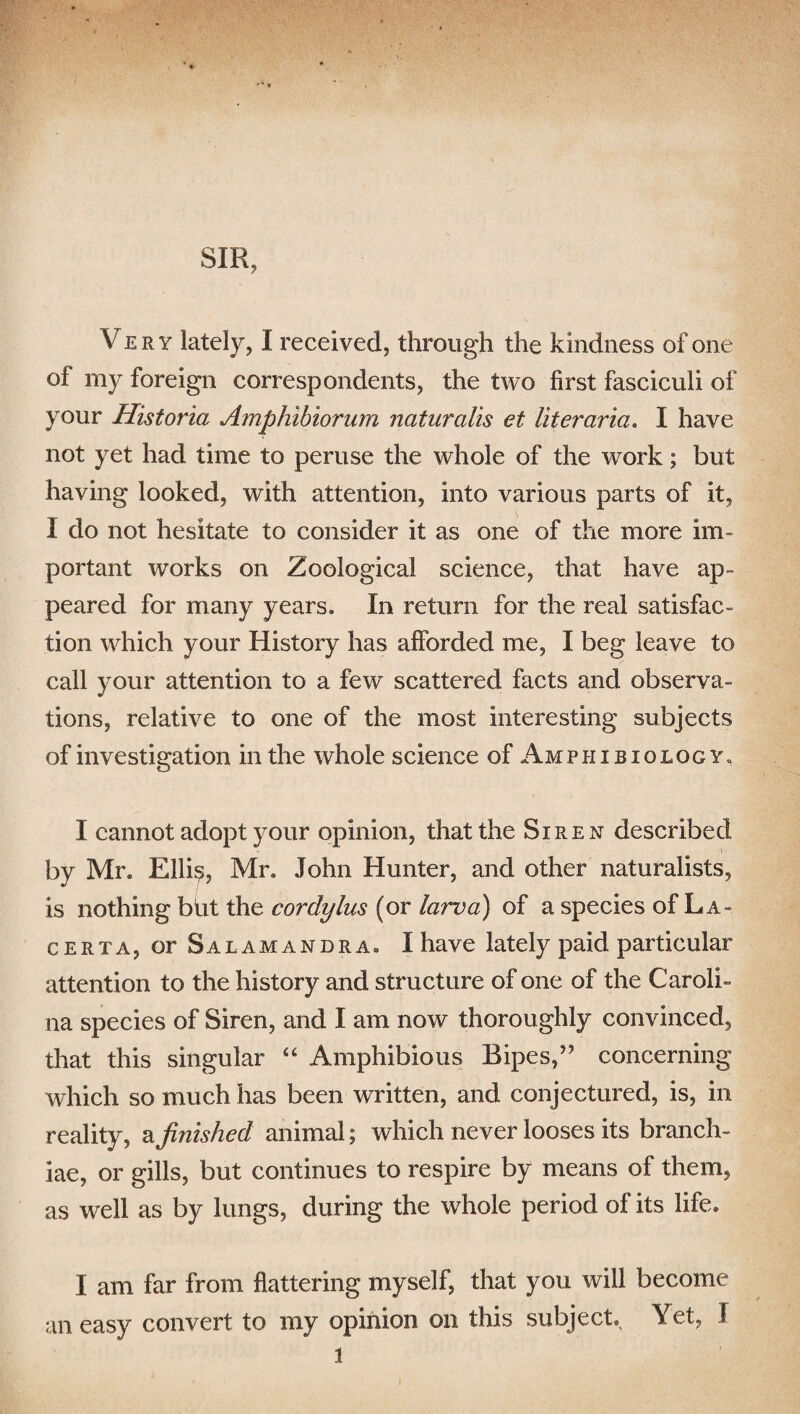 SIR, Very lately, I received, through the kindness of one of my foreign correspondents, the two first fasciculi of your Historia Amphibiorum naturalis et liter aria, I have not yet had time to peruse the whole of the work; but having looked, with attention, into various parts of it, I do not hesitate to consider it as one of the more im¬ portant works on Zoological science, that have ap¬ peared for many years. In return for the real satisfac¬ tion which your History has afforded me, I beg leave to call your attention to a few scattered facts and observa¬ tions, relative to one of the most interesting subjects of investigation in the whole science of Amphi biology. I cannot adopt your opinion, that the Siren described by Mr. Elli$, Mr. John Hunter, and other naturalists, is nothing bht the corclylus (or larva) of a species of La- certa, or Salamandra. I have lately paid particular attention to the history and structure of one of the Caroli¬ na species of Siren, and I am now thoroughly convinced, that this singular “ Amphibious Bipes,’? concerning which so much has been written, and conjectured, is, in reality, a finished animal; which never looses its branch¬ iae, or gills, but continues to respire by means of them, as well as by lungs, during the whole period of its life. I am far from flattering myself, that you will become an easy convert to my opinion on this subject Yet, I l
