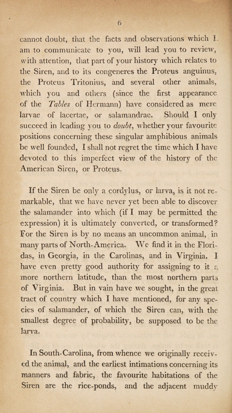 cannot doubt, that the facts and observations which 1 am to communicate to you, will lead you to review, with attention, that part of your history which relates to the Siren, and to its congeneres the Proteus anguinus, the Proteus Tritonius, and several other animals, which }rou and others (since the first appearance of the Tables of Hermann) have considered as mere larvae of iacertae, or salamandrae. Should I only succeed in leading you to doubt, whether your favourite positions concerning these singular amphibious animals be well founded, I shall not regret the time which I have devoted to this imperfect view of the history of the American Siren, or Proteus, If the Siren be only a cordylus, or larva, is it not re¬ markable, that we have never yet been able to discover the salamander into which (if I may he permitted the expression) it is ultimately converted, or transformed? For the Siren is by no means an uncommon animal, in many parts of North-America= We find it in the Flori- das, in Georgia, in the Carolinas, and in Virginia, I have even pretty good authority for assigning to it a more northern latitude, than the most northern parts of Virginia. But in vain have we sought, in the great tract of country which I have mentioned, for any spe¬ cies of salamander, of which the Siren can, with the smallest degree of probability, be supposed to be the larva. In South-Carolina, from whence we originally receiv¬ ed the animal, and the earliest intimations concerning its manners and fabric, the favourite habitations of the Siren are the rice-ponds, and the adjacent muddy