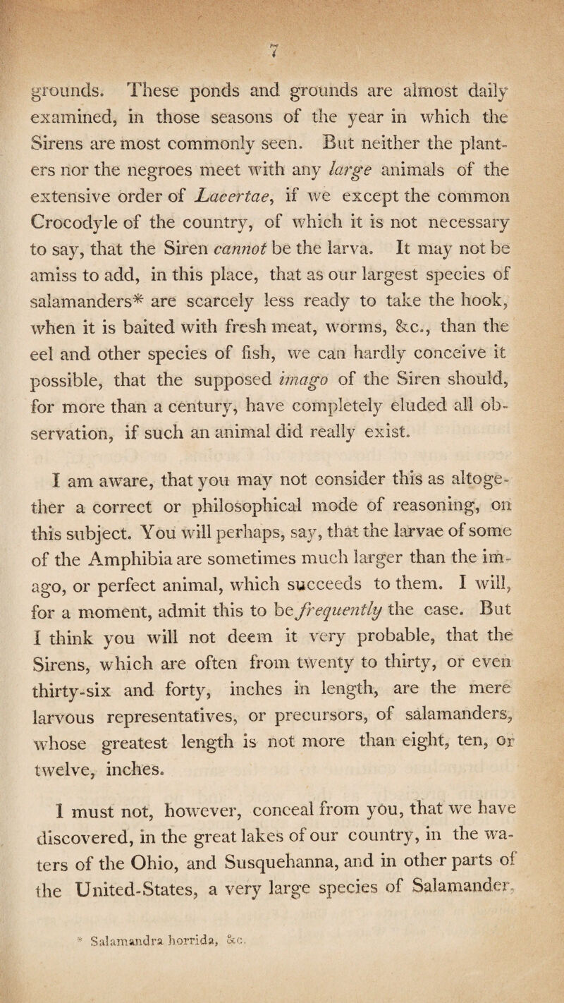 grounds. These ponds and grounds are almost daily examined, in those seasons of the year in which the Sirens are most commonly seen. But neither the plant¬ ers nor the negroes meet with any large animals of the extensive order of Lacerlae, if we except the common Crocodyle of the country, of which it is not necessary to say, that the Siren cannot be the larva. It may not be amiss to add, in this place, that as our largest species of salamanders^- are scarcely less ready to take the hook, when it is baited with fresh meat, worms, &c., than the eel and other species of fish, we can hardly conceive it possible, that the supposed imago of the Siren should, for more than a century, have completely eluded all ob¬ servation, if such an animal did really exist. I am aware, that you may not consider this as altoge¬ ther a correct or philosophical mode of reasoning, on this subject. You will perhaps, say, that the larvae of some of the Amphibia are sometimes much larger than the im¬ ago, or perfect animal, which succeeds to them. I will, for a moment, admit this to be frequently the case. But I think you will not deem it very probable, that the Sirens, which are often from twenty to thirty, or even thirty-six and forty, inches in length, are the mere larvous representatives, or precursors, of salamanders, whose greatest length is not more than eight, ten, or twelve, inches. 1 must not, however, conceal from you, that we have discovered, in the great lakes of our country, in the wa¬ ters of the Ohio, and Susquehanna, and in other parts of the United-States, a very large species of Salamander * Sal am and ra horrid a, Sec.