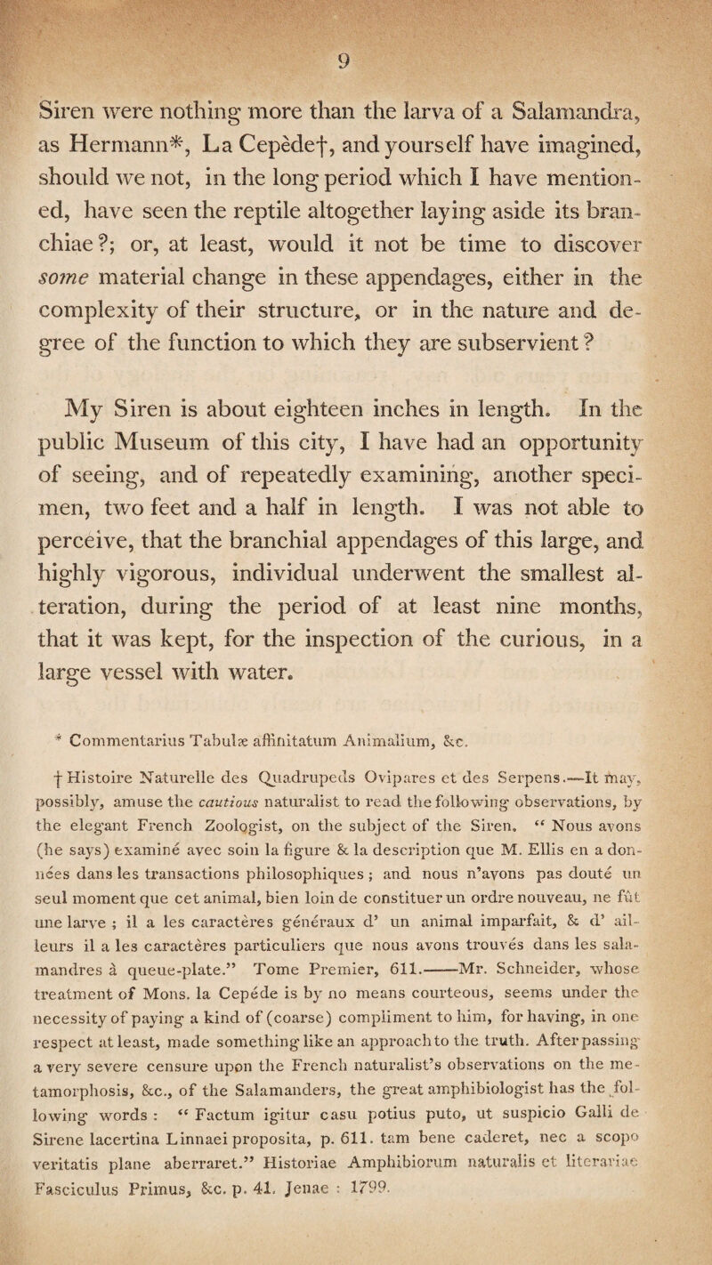 Siren were nothing more than the larva of a Salamandra, as Hermann*, LaCepedef, and yourself have imagined, should we not, in the long period which I have mention¬ ed, have seen the reptile altogether laying aside its bran¬ chiae?; or, at least, would it not be time to discover some material change in these appendages, either in the complexity of their structure, or in the nature and de¬ gree of the function to which they are subservient ? My Siren is about eighteen inches in length* In the public Museum of this city, I have had an opportunity of seeing, and of repeatedly examining, another speci¬ men, two feet and a half in length* I was not able to perceive, that the branchial appendages of this large, and highly vigorous, individual underwent the smallest al¬ teration, during the period of at least nine months, that it was kept, for the inspection of the curious, in a large vessel with water. * Commentarius Tabul?e affinitatum Animalium, kc. ■j-Histoire Naturelle des Quadrupeds Ovipares et des Serpens.-—It may, possibly, amuse the cautious naturalist to read the following' observations, by the elegant French Zoologist, on the subject of the Siren, “ Nous avons (he says) examine avec soin la figure & la description que M. Ellis en a don- nees dans les transactions pbilosophiques ; and nous n’ayons pas doute un seul moment que cet animal, bien loin de constituerun ordre nouveau, ne fut une larye ; il a les caracteres generaux d’ un animal imparfait, & d’ ail - leurs il a les caracteres particuliers que nous avons trouves dans les sala- mandres a queue-plate.” Tome Premier, 611.——Mr. Schneider, whose treatment of Mons. la Cepede is by no means courteous, seems under the necessity of paying a kind of (coarse) compliment to him, for having, in one respect at least, made something like an approach to the truth. After passing a very severe censure upon the French naturalist’s observations on the me¬ tamorphosis, &c., of the Salamanders, the great amphibiologist has the fol¬ lowing words : “ Factum igitur casu potius puto, ut suspicio Galli de Sirene lacertina Linnaei proposita, p. 611. tarn bene caderet, nec a scope veritatis plane aberraret.” Historiae Amphibiorum naturalis et literariae Fasciculus Primus, &c. p. 41. jenae : 1T99.