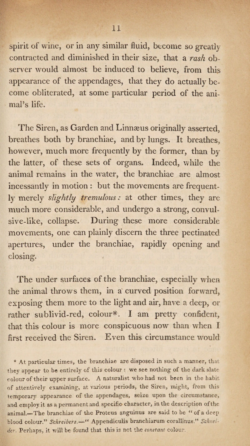 spirit of wine, or in any similar fluid, become so great!} contracted and diminished in their size, that a rash ob¬ server would almost be induced to believe, from this appearance of the appendages, that they do actually be- come obliterated, at some particular period of the ani- maPs life. The Siren, as Garden and Linnaeus originally asserted, breathes both by branchiae, and by lungs. It breathes, however, much more frequently by the former, than by the latter, of these sets of organs,, Indeed, while the animal remains in the water, the branchiae are almost incessantly in motion : but the movements are frequent¬ ly merely slightly tremulous: at other times, they are much more considerable, and undergo a strong, convul¬ sive-like, collapse. During these more considerable movements, one can plainly discern the three pectinated apertures, under the branchiae, rapidly opening and closing. The under surfaces of the branchiae, especially when the animal throws them, in a curved position forward, exposing them more to the light and air, have a deep, or rather sublivid-red, colour*. I am pretty confident, that this colour is more conspicuous nowT than when I first received the Siren. Even this circumstance would * At particular times, the branchiae are disposed in such a manner, that they appear to be entirely of this colour : we see nothing- of the dark slate colour of their upper surface. A naturalist who had not been in the habit of attentively examining, at various periods, the Siren, might, from this temporary appearance of the appendages, seize upon the circumstance, and employ it as a permanent and specific character, in the description of the animal.—The branchiae of the Proteus anguinus are said to be <f of a deep blood colour.” Schreibers.—“ Appendiculis branchiarum corallinus.” Schnei¬ der. Perhaps, it will be found that this is net the constant colour.
