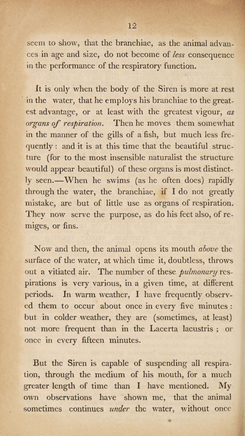 seem to show, that the branchiae, as the animal advan¬ ces in age and size, do not become of less consequence in the performance of the respiratory function. It is only when the body of the Siren is more at rest in the water, that he employs his branchiae to the great¬ est advantage, or at least with the greatest vigour, as organs of respiration. Then he moves them somewhat in the manner of the gills of a fish, but much less fre¬ quently : and it is at this time that the beautiful struc¬ ture (for to the most insensible naturalist the structure would appear beautiful) of these organs is most distinct¬ ly seen.—When he swims (as he often does) rapidly through the water, the branchiae, if I do not greatly mistake, are but of little use as organs of respiration. They now serve the purpose, as do his feet also, of re- xniges, or fins. Now and then, the animal opens its mouth above the surface of the water, at which time it, doubtless, throws out a vitiated air. The number of these pulmonary res¬ pirations is very various, in a given time, at different periods. In warm weather, I have frequently observ¬ ed them to occur about once in every five minutes : but in colder weather, they are (sometimes, at least) not more frequent than in the Lacerta lacustris ; or once in every fifteen minutes. But the Siren is capable of suspending all respira¬ tion, through the medium of his mouth, for a much greater length of time than I have mentioned. My own observations have shown me, that the animal sometimes continues under the water, without once