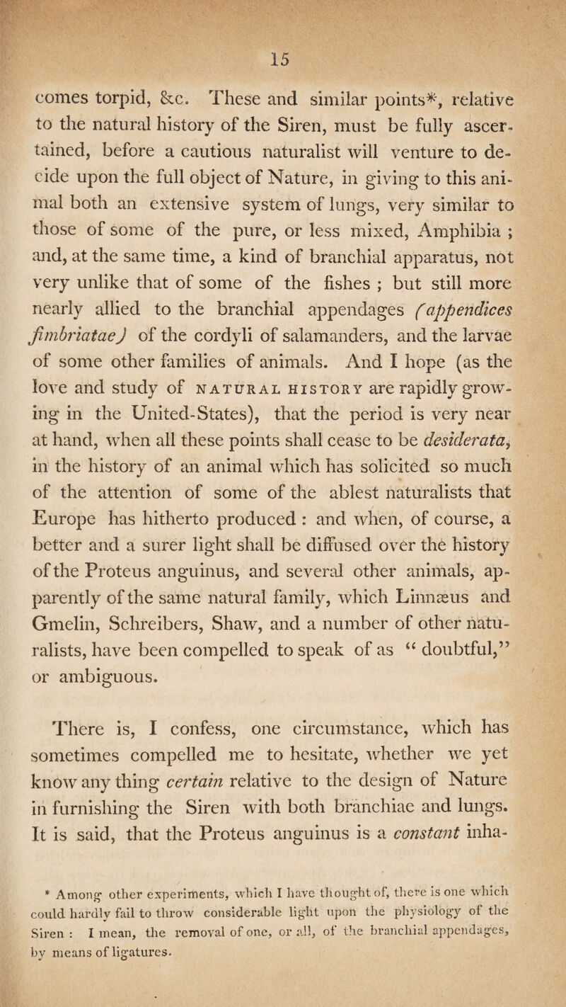 comes torpid, &c. These and similar points*, relative to the natural history of the Siren, must be fully ascer¬ tained, before a cautious naturalist will venture to de¬ cide upon the full object of Nature, in giving to this ani¬ mal both an extensive system of lungs, very similar to those of some of the pure, or less mixed, Amphibia ; and, at the same time, a kind of branchial apparatus, not very unlike that of some of the fishes ; but still more nearly allied to the branchial appendages (appendices jimbriataeJ of the cordyli of salamanders, and the larvae of some other families of animals. And I hope (as the love and study of natural history are rapidly grow¬ ing in the United-States), that the period is very near at hand, when all these points shall cease to be desiderata, in the history of an animal which has solicited so much of the attention of some of the ablest naturalists that Europe has hitherto produced : and when, of course, a better and a surer light shall be diffused over the history of the Proteus anguinus, and several other animals, ap¬ parently of the same natural family, which Linnaeus and Gmelin, Schreibers, Shaw, and a number of other natu¬ ralists, have been compelled to speak of as “ doubtful,55 or ambiguous. There is, I confess, one circumstance, which has sometimes compelled me to hesitate, whether we yet know any thing certain relative to the design of Nature in furnishing the Siren with both branchiae and lungs. It is said, that the Proteus anguinus is a constant inha- * Among1 other experiments, which I have th ought of, there is one which could hardly fail to throw considerable light upon the physiology oi the Siren : I mean, the removal of one, or all, of the branchial appendages, by means of ligatures.