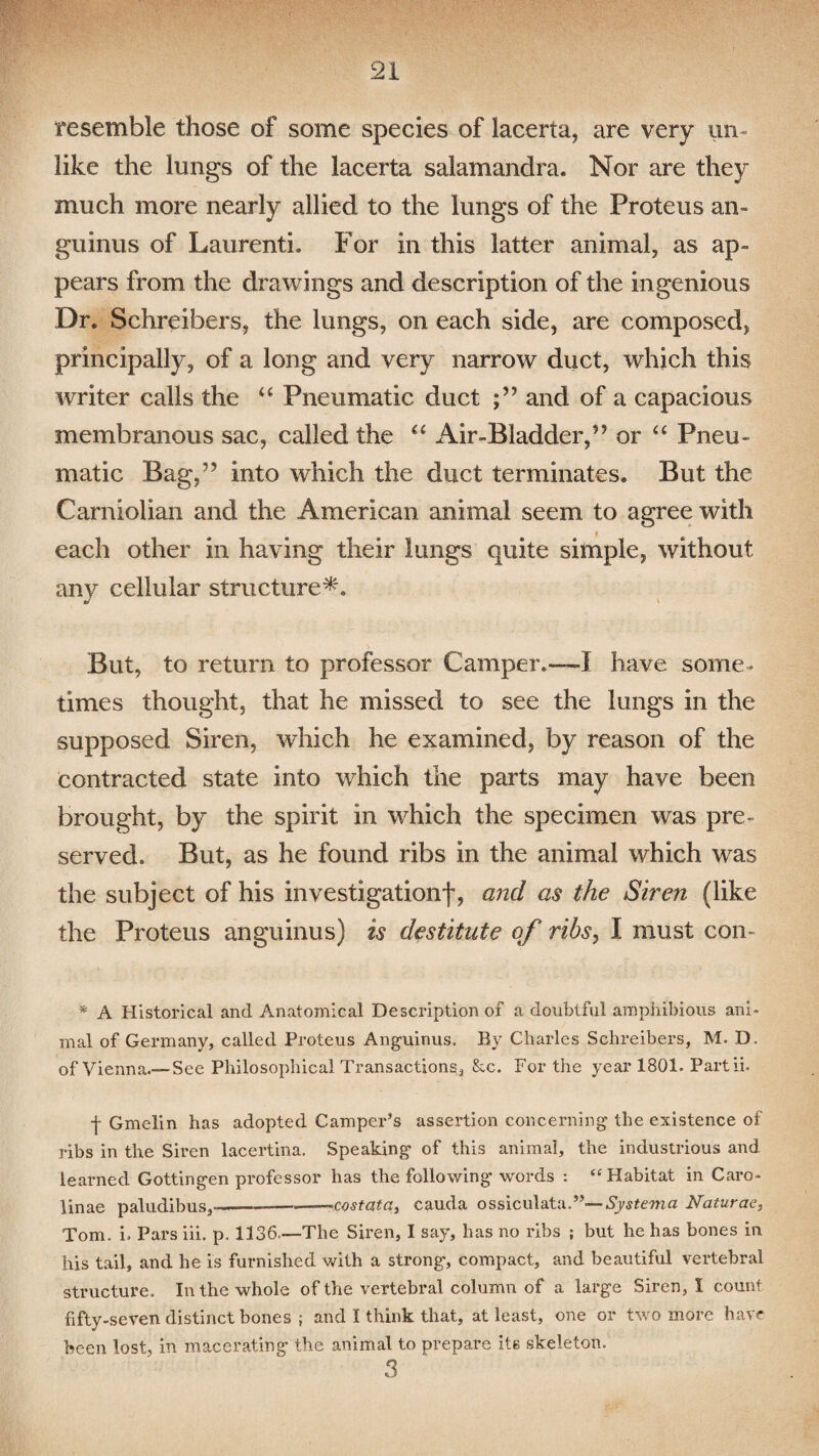 resemble those of some species of lacerta, are very un¬ like the lungs of the lacerta salamandra. Nor are they much more nearly allied to the lungs of the Proteus an- guinus of Laurenti. For in this latter animal, as ap¬ pears from the drawings and description of the ingenious Dr. Schreibers, the lungs, on each side, are composed, principally, of a long and very narrow duct, which this writer calls the “ Pneumatic duct and of a capacious membranous sac, called the “ Air-Bladder,” or “ Pneu¬ matic Bag,” into which the duct terminates. But the Carniolian and the American animal seem to agree with each other in having their lungs quite simple, without any cellular structure*. But, to return to professor Camper.—i have some¬ times thought, that he missed to see the lungs in the supposed Siren, which he examined, by reason of the contracted state into which the parts may have been brought, by the spirit in which the specimen was pre¬ served. But, as he found ribs in the animal which was the subject of his investigation!, and as the Siren (like the Proteus anguinus) is destitute of ribs, I must con- * A Historical and Anatomical Description of a doubtful amphibious ani¬ mal of Germany, called Proteus Anguinus. By Charles Schreibers, M. D, of Vienna.— See Philosophical Transactions, &c. For the year 1801. Partii. f Gmelin has adopted Camper’s assertion concerning the existence of ribs in the Siren lacertina. Speaking of this animal, the industrious and learned Gottingen professor has the following words : “ Habitat in Caro- linae paludibus,---—-cost at a, cauda ossiculata.”—-Systema Naturae, Tom. i> Pars iii. p. 1136.—The Siren, I say, has no ribs ; but he has bones in his tail, and he is furnished with a strong, compact, and beautiful vertebral structure. In the whole of the vertebral column of a large Siren, I count fifty-seven distinct bones ; and I think that, at least, one or two more have been lost, in macerating the animal to prepare its skeleton. 3