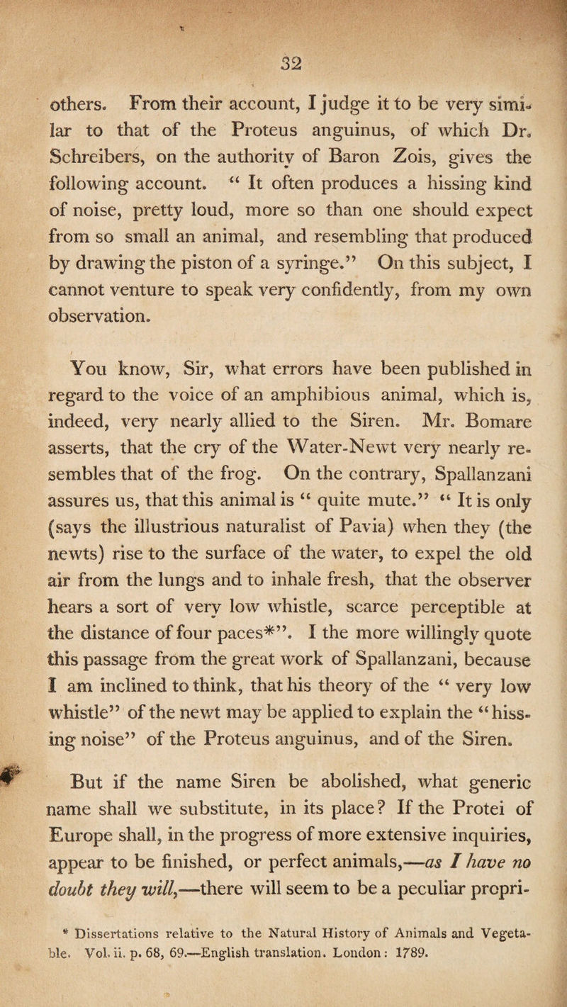 others. From their account, I judge it to be very simi¬ lar to that of the Proteus anguinus, of which Dr0 Schreibers, on the authority of Baron Zois, gives the following account. “ It often produces a hissing kind of noise, pretty loud, more so than one should expect from so small an animal, and resembling that produced by drawing the piston of a syringe.” On this subject, I cannot venture to speak very confidently, from my own observation. i You know, Sir, what errors have been published in regard to the voice of an amphibious animal, which is, indeed, very nearly allied to the Siren. Mr. Bomare asserts, that the cry of the Water-Newt very nearly re¬ sembles that of the frog. On the contrary, Spallanzani assures us, that this animal is “ quite mute.” “ It is only (says the illustrious naturalist of Pavia) when they (the newts) rise to the surface of the water, to expel the old air from the lungs and to inhale fresh, that the observer hears a sort of very low whistle, scarce perceptible at the distance of four paces*”. I the more willingly quote this passage from the great work of Spallanzani, because I am inclined to think, that his theory of the “ very low whistle” of the newt may be applied to explain the “hiss¬ ing noise” of the Proteus anguinus, and of the Siren. But if the name Siren be abolished, what generic name shall we substitute, in its place ? If the Protei of Europe shall, in the progress of more extensive inquiries, appear to be finished, or perfect animals,—as I have no doubt they will,—there will seem to be a peculiar prcpri- * Dissertations relative to the Natural History of Animals and Vegeta¬ ble. Vol. ii. p. 68, 69.—English translation. London : 1789.