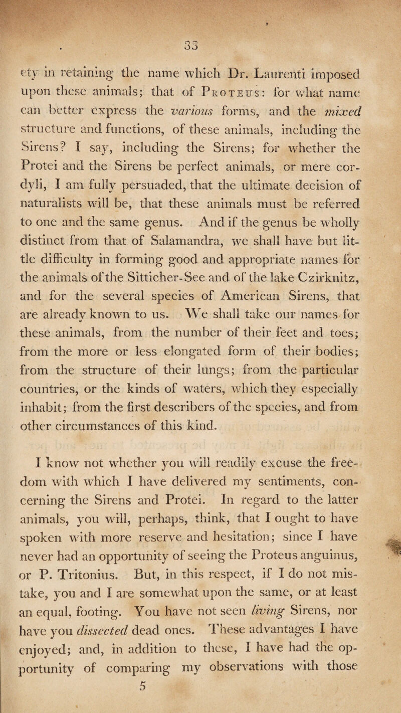 if 33 ety in retaining the name which Dr. Laurenti imposed upon these animals; that of Proteus: for what name can better express the various forms, and the mixed structure and functions, of these animals, including the Sirens? X say, including the Sirens; for whether the Protei and the Sirens be perfect animals, or mere cor- dyli, I am fully persuaded, that the ultimate decision of naturalists will be, that these animals must be referred to one and the same genus. And if the genus be wholly distinct from that of Salamandra, we shall have but lit¬ tle difficulty in forming good and appropriate names for the animals of the Sitticher-See and of the lake Czirknitz, and for the several species of American Sirens, that are already known to us. We shall take our names for these animals, from the number of their feet and toes; from the more or less elongated form of their bodies; from the structure of their lungs; from the particular countries, or the kinds of waters, which they especially inhabit; from the first describees of the species, and from other circumstances of this kind. X know not whether }mu will readily excuse the free¬ dom with which I have delivered my sentiments, con¬ cerning the Sirens and Protei. In regard to the latter animals, you will, perhaps, think, that X ought to have spoken with more reserve and hesitation; since I have never had an opportunity of seeing the Proteus anguinus, or P. Tritonius. But, in this respect, if X do not mis¬ take, you and I are somewhat upon the same, or at least an equal, footing. You have not seen living Sirens, nor have you dissected dead ones. These advantages X have enjoyed; and, in addition to these, X have had the op¬ portunity of comparing my observations with those