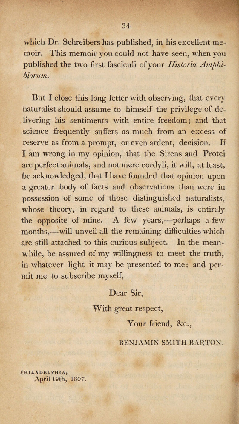 moir. This memoir you could not have seen, when you published the two first fasciculi of your Historia Amphi- biorum. But I close this long letter with observing, that every naturalist should assume to himself the privilege of de¬ livering his sentiments with entire freedom; and that science frequently suffers as much from an excess of reserve as from a prompt, or even ardent, decision. If I am wrong in my opinion, that the Sirens and Protei are perfect animals, and not mere cordyli, it will, at least, be acknowledged, that I have founded that opinion upon a greater body of facts and observations than were in possession of some of those distinguished naturalists, whose theory, in regard to these animals, is entirely the opposite of mine. A few years,—perhaps a few months,—will unveil all the remaining difficulties which are still attached to this curious subject. In the mean-* while, be assured of my willingness to meet the truth, in whatever light it may be presented to me; and per¬ mit me to subscribe myself, Dear Sir, With great respect, Your friend, &c., BENJAMIN SMITH BARTON, PHILADELPHIA, April 19th, 1807.