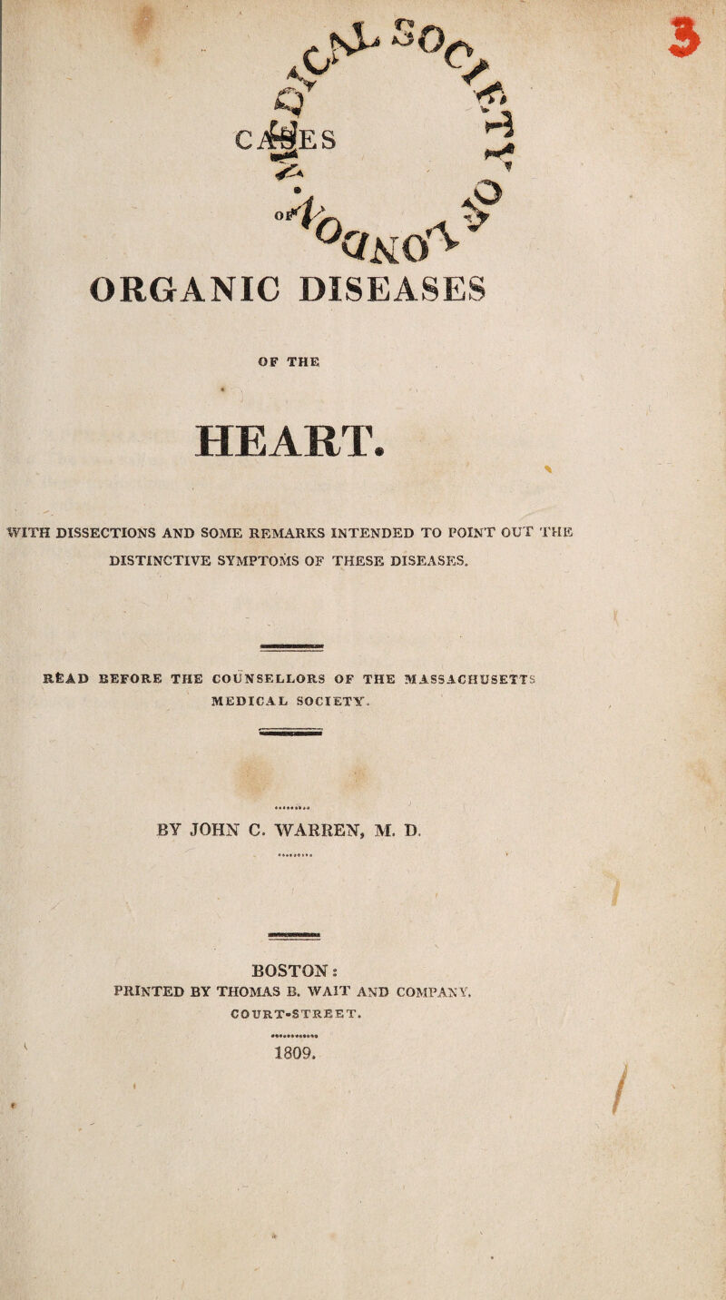 Q Ci^ES o^ s°c 4 ORGANIC DISEASES OF THE HEART. 3 WITH DISSECTIONS AND SOME REMARKS INTENDED TO POINT OUT THE DISTINCTIVE SYMPTOMS OF THESE DISEASES. READ BEFORE THE COUNSELLORS OF THE MASSACHUSETTS MEDICAL SOCIETY. BY JOHN C. WARREN, M. D. BOSTON: PRINTED BY THOMAS B. WAIT AND COMPANY. COURT-STREET. # i 1809 /