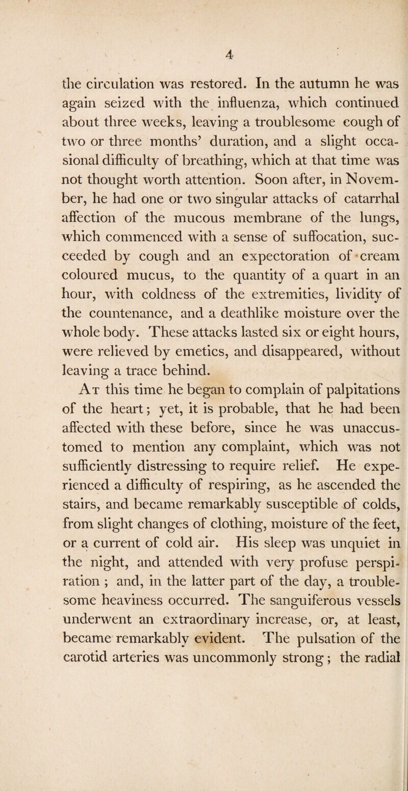 the circulation was restored. In the autumn he was again seized with the influenza, which continued about three weeks, leaving a troublesome cough of two or three months’ duration, and a slight occa¬ sional difficulty of breathing, which at that time was not thought worth attention. Soon after, in Novem¬ ber, he had one or two singular attacks of catarrhal affection of the mucous membrane of the lungs, which commenced with a sense of suffocation, suc¬ ceeded by cough and an expectoration of cream coloured mucus, to the quantity of a quart in an hour, with coldness of the extremities, lividity of the countenance, and a deathlike moisture over the whole body. These attacks lasted six or eight hours, were relieved by emetics, and disappeared, without leaving a trace behind. At this time he began to complain of palpitations of the heart; yet, it is probable, that he had been affected with these before, since he was unaccus¬ tomed to mention any complaint, which was not sufficiently distressing to require relief. He expe¬ rienced a difficulty of respiring, as he ascended the stairs, and became remarkably susceptible of colds, from slight changes of clothing, moisture of the feet, or a current of cold air. His sleep was unquiet in the night, and attended with very profuse perspi¬ ration ; and, in the latter part of the day, a trouble¬ some heaviness occurred. The sanguiferous vessels underwent an extraordinary increase, or, at least, became remarkably evident. The pulsation of the carotid arteries was uncommonly strong; the radial