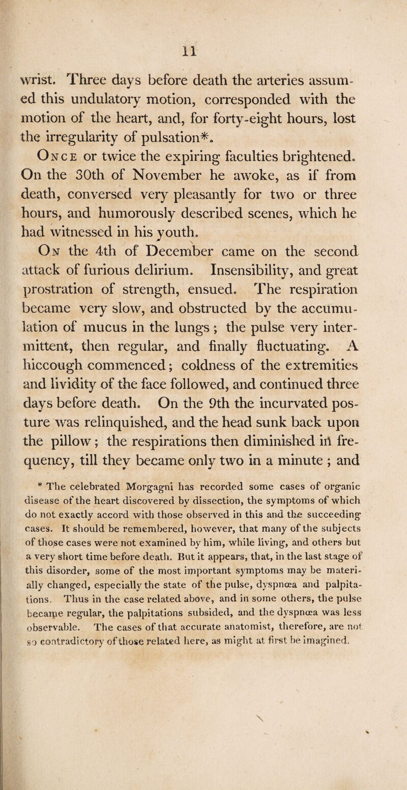 wrist. Three days before death the arteries assum¬ ed this undulatory motion, corresponded with the motion of the heart, and, for forty-eight hours, lost the irregularity of pulsation*. Once or twice the expiring faculties brightened. On the 30th of November he awoke, as if from death, conversed very pleasantly for two or three hours, and humorously described scenes, which he had witnessed in his youth. On the 4th of December came on the second attack of furious delirium. Insensibility, and great prostration of strength, ensued. The respiration became very slow, and obstructed by the accumu¬ lation of mucus in the lungs ; the pulse very inter¬ mittent, then regular, and finally fluctuating. A hiccough commenced; coldness of the extremities and lividity of the face followed, and continued three days before death. On the 9th the incurvated pos¬ ture was relinquished, and the head sunk back upon the pillow; the respirations then diminished ill fre¬ quency, till they became only two in a minute ; and * The celebrated Morgagni has recorded some cases of organic disease of the heart discovered by dissection, the symptoms of which do not exactly accord with those observed in this and the succeeding cases. It should be remembered, however, that many of the subjects of those cases were not examined by him, while living, and others but a very short time before death. But it appears, that, in the last stage of this disorder, some of the most important symptoms may be materi¬ ally changed, especially the state of the pulse, dyspnoea and palpita¬ tions. Thus in the case related above, and in some others, the pulse becaipe regular, the palpitations subsided, and the dyspnoea was less observable. The cases of that accurate anatomist, therefore, are not so contradictory of those related here, as might at first be imagined. \
