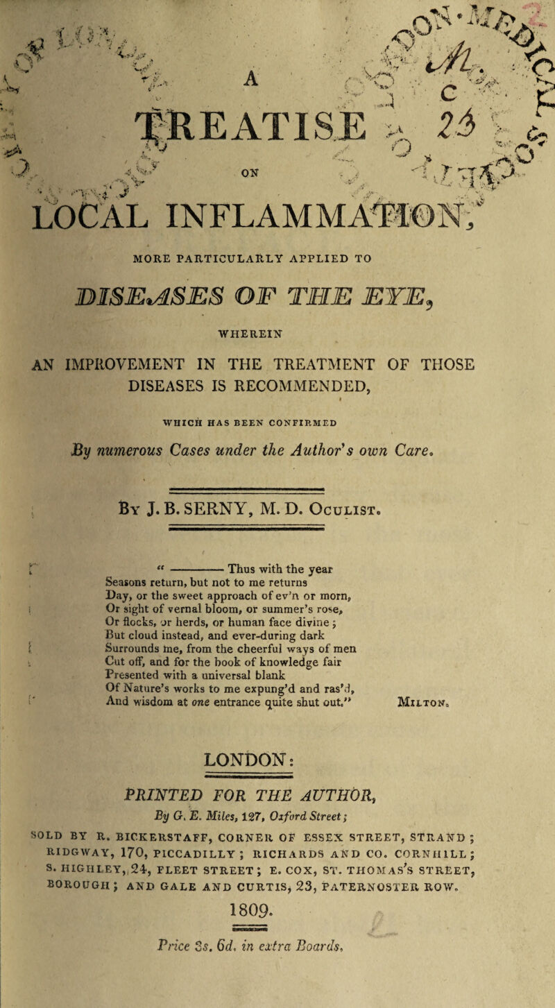 TREATISE >„ 25> o ' 4 ¥ ■4. '%■■* V ON r-T LOCAL INFLAMMATION, MORE PARTICULARLY APPLIED TO DISEASES OF THE EYE, WHEREIN AN IMPROVEMENT IN THE TREATMENT OF THOSE DISEASES IS RECOMMENDED, WHICH HAS BEEN CONFIRMED By numerous Cases under the Author's own Care. By J. B. SERNY, M. D. Oculist® “ -Thus with the year Seasons return, but not to me returns Day, or the sweet approach of ev’n or morn. Or sight of vernal bloom, or summer’s rose. Or flocks, or herds, or human face divine j But cloud instead, and ever-during dark Surrounds me, from the cheerful ways of men Cut off, and for the book of knowledge fair Presented with a universal blank Of Nature’s works to me expung’d and ras’d, And wisdom at one entrance quite shut out” Milton, LONDON; PRINTED FOR THE AUTHOR, L .Ac j By G, E. Miles, 127, Oxford Street > SOLD BY R. BICK ERST AFP, CORNER OF ESSEX STREET, STRAND ; RIDGWAY, 170, PICCADILLY; RICHARDS AND CO. COPvNHILL; S. IIIGHLEY, 24, FLEET STREET; E. COX, ST. THOMASES STREET, BOROUGH J AND GALE AND CURTIS, 23, PATERNOSTER ROW. 1809. Price 2s. 6d, in extra Boards,